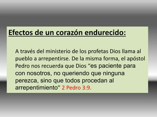 Efectos de un corazón endurecido:
A través del ministerio de los profetas Dios llama al
pueblo a arrepentirse. De la misma forma, el apóstol
Pedro nos recuerda que Dios “es paciente para
con nosotros, no queriendo que ninguna
perezca, sino que todos procedan al
arrepentimiento” 2 Pedro 3:9.
 