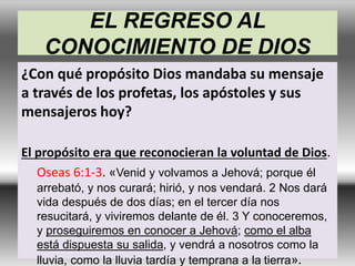 EL REGRESO AL
CONOCIMIENTO DE DIOS
¿Con qué propósito Dios mandaba su mensaje
a través de los profetas, los apóstoles y sus
mensajeros hoy?
El propósito era que reconocieran la voluntad de Dios.
Oseas 6:1-3. «Venid y volvamos a Jehová; porque él
arrebató, y nos curará; hirió, y nos vendará. 2 Nos dará
vida después de dos días; en el tercer día nos
resucitará, y viviremos delante de él. 3 Y conoceremos,
y proseguiremos en conocer a Jehová; como el alba
está dispuesta su salida, y vendrá a nosotros como la
lluvia, como la lluvia tardía y temprana a la tierra».
 