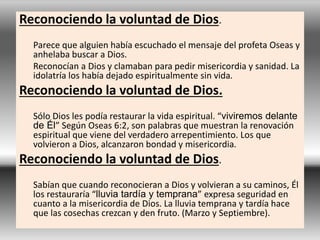 Reconociendo la voluntad de Dios.
Parece que alguien había escuchado el mensaje del profeta Oseas y
anhelaba buscar a Dios.
Reconocían a Dios y clamaban para pedir misericordia y sanidad. La
idolatría los había dejado espiritualmente sin vida.
Reconociendo la voluntad de Dios.
Sólo Dios les podía restaurar la vida espiritual. “viviremos delante
de Él” Según Oseas 6:2, son palabras que muestran la renovación
espiritual que viene del verdadero arrepentimiento. Los que
volvieron a Dios, alcanzaron bondad y misericordia.
Reconociendo la voluntad de Dios.
Sabían que cuando reconocieran a Dios y volvieran a su caminos, Él
los restauraría “lluvia tardía y temprana” expresa seguridad en
cuanto a la misericordia de Dios. La lluvia temprana y tardía hace
que las cosechas crezcan y den fruto. (Marzo y Septiembre).
 