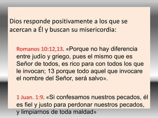 Dios responde positivamente a los que se
acercan a Él y buscan su misericordia:
Romanos 10:12,13. «Porque no hay diferencia
entre judío y griego, pues el mismo que es
Señor de todos, es rico para con todos los que
le invocan; 13 porque todo aquel que invocare
el nombre del Señor, será salvo».
1 Juan. 1:9. «Si confesamos nuestros pecados, él
es fiel y justo para perdonar nuestros pecados,
y limpiarnos de toda maldad»
 