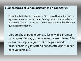 «Conozcamos al Señor, insistamos en conocerle».
El pueblo hablaba de regresar a Dios, pero Dios sabía que en
algunos su lealtad se desvanecía muy pronto, ya se habían
aparto de Dios varias veces, aún en medio de las bendiciones
que experimentaban.
Dios amaba al pueblo por eso les enviaba profetas
para reprenderlos, y que se mantuviesen fieles. Aún
en los mensajes de juicio, Dios seguía siendo
misericordioso y les estaba dando otra oportunidad
para volverse a Él.
 