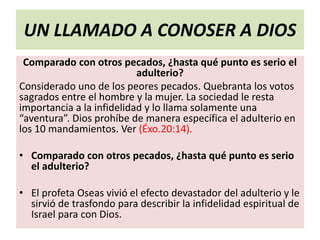 UN LLAMADO A CONOSER A DIOS
Comparado con otros pecados, ¿hasta qué punto es serio el
adulterio?
Considerado uno de los peores pecados. Quebranta los votos
sagrados entre el hombre y la mujer. La sociedad le resta
importancia a la infidelidad y lo llama solamente una
“aventura”. Dios prohíbe de manera específica el adulterio en
los 10 mandamientos. Ver (Éxo.20:14).
• Comparado con otros pecados, ¿hasta qué punto es serio
el adulterio?
• El profeta Oseas vivió el efecto devastador del adulterio y le
sirvió de trasfondo para describir la infidelidad espiritual de
Israel para con Dios.
 
