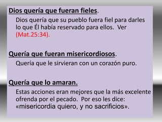 Dios quería que fueran fieles.
Dios quería que su pueblo fuera fiel para darles
lo que Él había reservado para ellos. Ver
(Mat.25:34).
Quería que fueran misericordiosos.
Quería que le sirvieran con un corazón puro.
Quería que lo amaran.
Estas acciones eran mejores que la más excelente
ofrenda por el pecado. Por eso les dice:
«misericordia quiero, y no sacrificios».
 