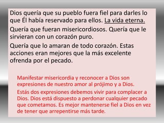 Dios quería que su pueblo fuera fiel para darles lo
que Él había reservado para ellos. La vida eterna.
Quería que fueran misericordiosos. Quería que le
sirvieran con un corazón puro.
Quería que lo amaran de todo corazón. Estas
acciones eran mejores que la más excelente
ofrenda por el pecado.
Manifestar misericordia y reconocer a Dios son
expresiones de nuestro amor al prójimo y a Dios.
Estás dos expresiones debemos vivir para complacer a
Dios. Dios está dispuesto a perdonar cualquier pecado
que cometamos. Es mejor mantenerse fiel a Dios en vez
de tener que arrepentirse más tarde.
 