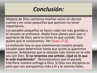 Conclusión:
Alejarse de Dios comienza muchas veces sin darnos
cuenta y en cosas pequeñas que parecen no tener
importancia.
Los pecados pequeños se hacen cada vez más grandes y
el corazón se endurece. Nadie hace planes para caer o
apartarse de Dios, pero lo cierto es que sucede. Dios
quiere que le conozcamos. Ver (Juan 17:3).
La invitación hoy es que examinemos nuestro propio
corazón para determinar hasta que punto lo queremos
conocer. Anhelemos que la relación más íntima en la vida
sea con Dios. Si no tenemos ese anhelo ¿Qué es lo que
lo está impidiendo? . Reconozcamos que el pecado
interfiere nuestra entrega a Dios. Si Dios nos disciplina es
para que nos acerquemos más a él y le seamos fieles.
 