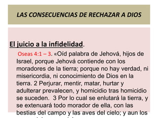 LAS CONSECUENCIAS DE RECHAZAR A DIOS
El juicio a la infidelidad.
Oseas 4:1 – 3. «Oíd palabra de Jehová, hijos de
Israel, porque Jehová contiende con los
moradores de la tierra; porque no hay verdad, ni
misericordia, ni conocimiento de Dios en la
tierra. 2 Perjurar, mentir, matar, hurtar y
adulterar prevalecen, y homicidio tras homicidio
se suceden. 3 Por lo cual se enlutará la tierra, y
se extenuará todo morador de ella, con las
bestias del campo y las aves del cielo; y aun los
 