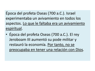 Época del profeta Oseas (700 a.C.). Israel
experimentaba un avivamiento en todos los
aspectos. Lo que le faltaba era un avivamiento
espiritual.
• Época del profeta Oseas (700 a.C.). El rey
Jeroboam III aumentó su pode militar y
restauró la economía. Por tanto, no se
preocupaba en tener una relación con Dios.
 
