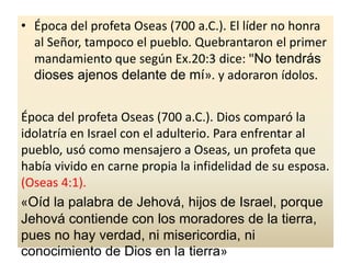 • Época del profeta Oseas (700 a.C.). El líder no honra
al Señor, tampoco el pueblo. Quebrantaron el primer
mandamiento que según Ex.20:3 dice: "No tendrás
dioses ajenos delante de mí». y adoraron ídolos.
Época del profeta Oseas (700 a.C.). Dios comparó la
idolatría en Israel con el adulterio. Para enfrentar al
pueblo, usó como mensajero a Oseas, un profeta que
había vivido en carne propia la infidelidad de su esposa.
(Oseas 4:1).
«Oíd la palabra de Jehová, hijos de Israel, porque
Jehová contiende con los moradores de la tierra,
pues no hay verdad, ni misericordia, ni
conocimiento de Dios en la tierra»
 