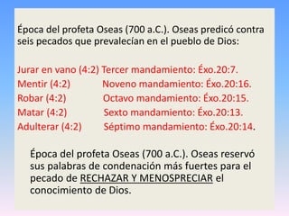 Época del profeta Oseas (700 a.C.). Oseas predicó contra
seis pecados que prevalecían en el pueblo de Dios:
Jurar en vano (4:2) Tercer mandamiento: Éxo.20:7.
Mentir (4:2) Noveno mandamiento: Éxo.20:16.
Robar (4:2) Octavo mandamiento: Éxo.20:15.
Matar (4:2) Sexto mandamiento: Éxo.20:13.
Adulterar (4:2) Séptimo mandamiento: Éxo.20:14.
Época del profeta Oseas (700 a.C.). Oseas reservó
sus palabras de condenación más fuertes para el
pecado de RECHAZAR Y MENOSPRECIAR el
conocimiento de Dios.
 