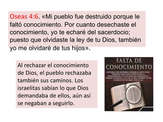 Oseas 4:6. «Mi pueblo fue destruido porque le
faltó conocimiento. Por cuanto desechaste el
conocimiento, yo te echaré del sacerdocio;
puesto que olvidaste la ley de tu Dios, también
yo me olvidaré de tus hijos».
Al rechazar el conocimiento
de Dios, el pueblo rechazaba
también sus caminos. Los
israelitas sabían lo que Dios
demandaba de ellos, aún así
se negaban a seguirlo.
 