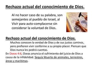 Rechazo actual del conocimiento de Dios.
Al no hacer caso de su palabra, son
semejantes al pueblo de Israel, al
Vivir para auto-complacerse sin
considerar la voluntad de Dios.
Rechazo actual del conocimiento de Dios.
Muchos conocen la verdad de Dios y de sus justos caminos,
pero prefieren vivir conforme a su propio placer. Piensan que
Dios nunca les pedirá cuentas.
En Oseas 4:6, Oseas anuncia el sufrimiento del juicio de Dios a
causa de la infidelidad. Sequía Muerte de animales, terrestres,
áreas y marítimas.
 