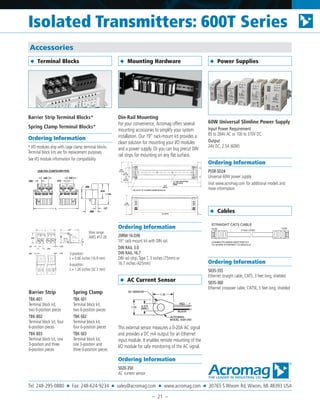 Barrier Strip Terminal Blocks*
Spring Clamp Terminal Blocks*
Ordering Information
* I/O modules ship with cage clamp terminal blocks.
Terminal block kits are for replacement purposes.
See I/O module information for compatibility
Din-Rail Mounting
For your convenience, Acromag offers several
mounting accessories to simplify your system
installation. Our 19” rack-mount kit provides a
clean solution for mounting your I/O modules
and a power supply. Or you can buy precut DIN
rail strips for mounting on any flat surface.
Ordering Information
20RM-16-DIN
19” rack-mount kit with DIN rail.
DIN RAIL 3.0
DIN RAIL 16.7
DIN rail strip, Type T, 3 inches (75mm) or
16.7 inches (425mm)
This external sensor measures a 0-20A AC signal
and provides a DC mA output for an Ethernet
input module. It enables remote mounting of the
I/O module for safe monitoring of the AC signal.
Ordering Information
5020-350
AC current sensor
60W Universal Slimline Power Supply
Input Power Requirement
85 to 264V AC or 100 to 370V DC
Output
24V DC, 2.5A (60W)
Ordering Information
PS5R-SD24
Universal 60W power supply
Visit www.acromag.com for additional models and
more information.
Ordering Information
5035-355
Ethernet straight cable, CAT5, 3 feet long, shielded
5035-360
Ethernet crossover cable, CAT5E, 5 feet long, shielded
◆ Power Supplies
◆ AC Current Sensor
◆ Mounting Hardware◆ Terminal Blocks
Accessories
RJ45 RJ45
CONNECTS 900EN-S005 SWITCH
TO 9XXEN ETHERNET I/O MODULE
3 Feet LONG
STRAIGHT CAT5 CABLE
Barrier Strip
TBK-B01
Terminal block kit,
two 6-position pieces
TBK-B02
Terminal block kit, four
6-position pieces
TBK-B03
Terminal block kit, one
3-position and three
6-position pieces
Spring Clamp
TBK-S01
Terminal block kit,
two 6-position pieces
TBK-S02
Terminal block kit,
four 6-position pieces
TBK-S03
Terminal block kit,
one 3-position and
three 6-position pieces
Wire range:
AWG #12-26
3-position:
L = 0.66 inches (16.9 mm)
6-position:
L = 1.26 inches (32.3 mm)
◆ Cables
Isolated Transmitters: 600T Series
Tel: 248-295-0880 ■ Fax: 248-624-9234 ■ sales@acromag.com ■ www.acromag.com ■ 30765 S Wixom Rd, Wixom, MI 48393 USA
– 21 –
 
