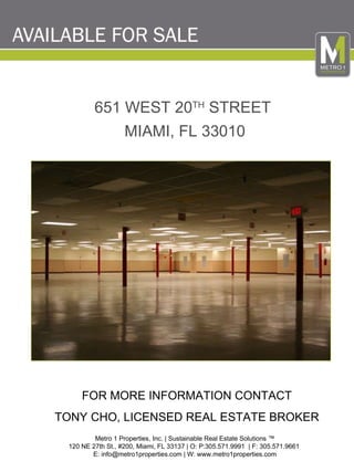 Metro 1 Properties, Inc. | Sustainable Real Estate Solutions ™ 120 NE 27th St., #200, Miami, FL 33137 | O: P:305.571.9991  | F: 305.571.9661  E: info@metro1properties.com | W: www.metro1properties.com FOR MORE INFORMATION CONTACT TONY CHO, LICENSED REAL ESTATE BROKER 651 WEST 20 TH  STREET  MIAMI, FL 33010 