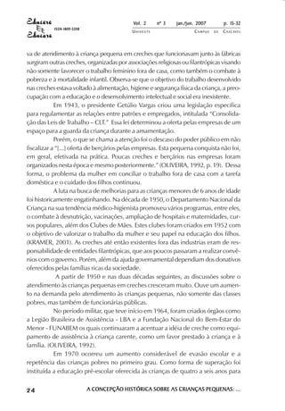 Vol. 2    nº 3   jan./jun. 2007        p. 15-32
           ISSN 1809-5208
                                           UNIOESTE                  CAMPUS   DE   C A S C AV E L
                                                                                           AV




va de atendimento à criança pequena em creches que funcionavam junto às fábricas
surgiram outras creches, organizadas por associações religiosas ou filantrópicas visando
não somente favorecer o trabalho feminino fora de casa, como também o combate à
pobreza e à mortalidade infantil. Observa-se que o objetivo do trabalho desenvolvido
nas creches estava voltado à alimentação, higiene e segurança física da criança, a preo-
cupação com a educação e o desenvolvimento intelectual e social era inexistente.
            Em 1943, o presidente Getúlio Vargas criou uma legislação específica
para regulamentar as relações entre patrões e empregados, intitulada “Consolida-
ção das Leis de Trabalho – CLT.” Essa lei determinou a oferta pelas empresas de um
espaço para a guarda da criança durante a amamentação.
            Porém, o que se chama a atenção foi o descaso do poder público em não
fiscalizar a “[...] oferta de berçários pelas empresas. Esta pequena conquista não foi,
em geral, efetivada na prática. Poucas creches e berçários nas empresas foram
organizados nesta época e mesmo posteriormente.” (OLIVEIRA, 1992, p. 19). Dessa
forma, o problema da mulher em conciliar o trabalho fora de casa com a tarefa
doméstica e o cuidado dos filhos continuou.
            A luta na busca de melhorias para as crianças menores de 6 anos de idade
foi historicamente engatinhando. Na década de 1950, o Departamento Nacional da
Criança na sua tendência médico-higienista promoveu vários programas, entre eles,
o combate à desnutrição, vacinações, ampliação de hospitais e maternidades, cur-
sos populares, além dos Clubes de Mães. Estes clubes foram criados em 1952 com
o objetivo de valorizar o trabalho da mulher e seu papel na educação dos filhos.
(KRAMER, 2001). As creches até então existentes fora das industrias eram de res-
ponsabilidade de entidades filantrópicas, que aos poucos passaram a realizar convê-
nios com o governo. Porém, além da ajuda governamental dependiam dos donativos
oferecidos pelas famílias ricas da sociedade.
             A partir de 1950 e nas duas décadas seguintes, as discussões sobre o
atendimento às crianças pequenas em creches cresceram muito. Ouve um aumen-
to na demanda pelo atendimento às crianças pequenas, não somente das classes
pobres, mas também de funcionárias públicas.
            No período militar, que teve início em 1964, foram criados órgãos como
a Legião Brasileira de Assistência - LBA e a Fundação Nacional do Bem-Estar do
Menor - FUNABEM os quais continuaram a acentuar a idéia de creche como equi-
pamento de assistência à criança carente, como um favor prestado à criança e à
família. (OLIVEIRA, 1992).
            Em 1970 ocorreu um aumento considerável de evasão escolar e a
repetência das crianças pobres no primeiro grau. Como forma de superação foi
instituída a educação pré-escolar oferecida às crianças de quatro a seis anos para


24                          A CONCEPÇÃO HISTÓRICA SOBRE AS CRIANÇAS PEQUENAS: ...
 