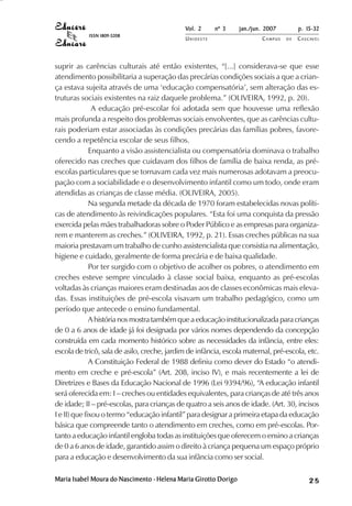 Vol. 2     nº 3     jan./jun. 2007        p. 15-32
            ISSN 1809-5208
                                             UNIOESTE                    CAMPUS   DE   C A S C AV E L
                                                                                               AV




suprir as carências culturais até então existentes, “[...] considerava-se que esse
atendimento possibilitaria a superação das precárias condições sociais a que a crian-
ça estava sujeita através de uma ‘educação compensatória’, sem alteração das es-
truturas sociais existentes na raiz daquele problema.” (OLIVEIRA, 1992, p. 20).
               A educação pré-escolar foi adotada sem que houvesse uma reflexão
mais profunda a respeito dos problemas sociais envolventes, que as carências cultu-
rais poderiam estar associadas às condições precárias das famílias pobres, favore-
cendo a repetência escolar de seus filhos.
              Enquanto a visão assistencialista ou compensatória dominava o trabalho
oferecido nas creches que cuidavam dos filhos de família de baixa renda, as pré-
escolas particulares que se tornavam cada vez mais numerosas adotavam a preocu-
pação com a sociabilidade e o desenvolvimento infantil como um todo, onde eram
atendidas as crianças de classe média. (OLIVEIRA, 2005).
              Na segunda metade da década de 1970 foram estabelecidas novas políti-
cas de atendimento às reivindicações populares. “Esta foi uma conquista da pressão
exercida pelas mães trabalhadoras sobre o Poder Público e as empresas para organiza-
rem e manterem as creches.” (OLIVEIRA, 1992, p. 21). Essas creches públicas na sua
maioria prestavam um trabalho de cunho assistencialista que consistia na alimentação,
higiene e cuidado, geralmente de forma precária e de baixa qualidade.
              Por ter surgido com o objetivo de acolher os pobres, o atendimento em
creches esteve sempre vinculado à classe social baixa, enquanto as pré-escolas
voltadas às crianças maiores eram destinadas aos de classes econômicas mais eleva-
das. Essas instituições de pré-escola visavam um trabalho pedagógico, como um
período que antecede o ensino fundamental.
              A história nos mostra também que a educação institucionalizada para crianças
de 0 a 6 anos de idade já foi designada por vários nomes dependendo da concepção
construída em cada momento histórico sobre as necessidades da infância, entre eles:
escola de tricô, sala de asilo, creche, jardim de infância, escola maternal, pré-escola, etc.
              A Constituição Federal de 1988 definiu como dever do Estado “o atendi-
mento em creche e pré-escola” (Art. 208, inciso IV), e mais recentemente a lei de
Diretrizes e Bases da Educação Nacional de 1996 (Lei 9394/96), “A educação infantil
será oferecida em: I – creches ou entidades equivalentes, para crianças de até três anos
de idade; II – pré-escolas, para crianças de quatro a seis anos de idade. (Art. 30, incisos
I e II) que fixou o termo “educação infantil” para designar a primeira etapa da educação
básica que compreende tanto o atendimento em creches, como em pré-escolas. Por-
tanto a educação infantil engloba todas as instituições que oferecem o ensino a crianças
de 0 a 6 anos de idade, garantido assim o direito à criança pequena um espaço próprio
para a educação e desenvolvimento da sua infância como ser social.

Maria Isabel Moura do Nascimento - Helena Maria Girotto Dorigo                                25
 