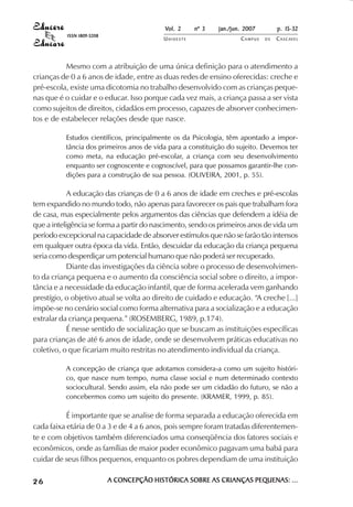 Vol. 2    nº 3   jan./jun. 2007        p. 15-32
           ISSN 1809-5208
                                           UNIOESTE                  CAMPUS   DE   C A S C AV E L
                                                                                           AV




          Mesmo com a atribuição de uma única definição para o atendimento a
crianças de 0 a 6 anos de idade, entre as duas redes de ensino oferecidas: creche e
pré-escola, existe uma dicotomia no trabalho desenvolvido com as crianças peque-
nas que é o cuidar e o educar. Isso porque cada vez mais, a criança passa a ser vista
como sujeitos de direitos, cidadãos em processo, capazes de absorver conhecimen-
tos e de estabelecer relações desde que nasce.

          Estudos científicos, principalmente os da Psicologia, têm apontado a impor-
          tância dos primeiros anos de vida para a constituição do sujeito. Devemos ter
          como meta, na educação pré-escolar, a criança com seu desenvolvimento
          enquanto ser cognoscente e cognoscível, para que possamos garantir-lhe con-
          dições para a construção de sua pessoa. (OLIVEIRA, 2001, p. 55).

            A educação das crianças de 0 a 6 anos de idade em creches e pré-escolas
tem expandido no mundo todo, não apenas para favorecer os pais que trabalham fora
de casa, mas especialmente pelos argumentos das ciências que defendem a idéia de
que a inteligência se forma a partir do nascimento, sendo os primeiros anos de vida um
período excepcional na capacidade de absorver estímulos que não se farão tão intensos
em qualquer outra época da vida. Então, descuidar da educação da criança pequena
seria como desperdiçar um potencial humano que não poderá ser recuperado.
            Diante das investigações da ciência sobre o processo de desenvolvimen-
to da criança pequena e o aumento da consciência social sobre o direito, a impor-
tância e a necessidade da educação infantil, que de forma acelerada vem ganhando
prestígio, o objetivo atual se volta ao direito de cuidado e educação. “A creche [...]
impõe-se no cenário social como forma alternativa para a socialização e a educação
extralar da criança pequena.” (ROSEMBERG, 1989, p.174).
            É nesse sentido de socialização que se buscam as instituições específicas
para crianças de até 6 anos de idade, onde se desenvolvem práticas educativas no
coletivo, o que ficariam muito restritas no atendimento individual da criança.

          A concepção de criança que adotamos considera-a como um sujeito históri-
          co, que nasce num tempo, numa classe social e num determinado contexto
          sociocultural. Sendo assim, ela não pode ser um cidadão do futuro, se não a
          concebermos como um sujeito do presente. (KRAMER, 1999, p. 85).

           É importante que se analise de forma separada a educação oferecida em
cada faixa etária de 0 a 3 e de 4 a 6 anos, pois sempre foram tratadas diferentemen-
te e com objetivos também diferenciados uma conseqüência dos fatores sociais e
econômicos, onde as famílias de maior poder econômico pagavam uma babá para
cuidar de seus filhos pequenos, enquanto os pobres dependiam de uma instituição

26                          A CONCEPÇÃO HISTÓRICA SOBRE AS CRIANÇAS PEQUENAS: ...
 