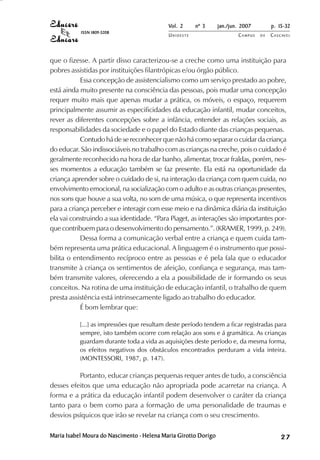 Vol. 2     nº 3      jan./jun. 2007        p. 15-32
           ISSN 1809-5208
                                            UNIOESTE                     CAMPUS   DE   C A S C AV E L
                                                                                               AV




que o fizesse. A partir disso caracterizou-se a creche como uma instituição para
pobres assistidas por instituições filantrópicas e/ou órgão público.
           Essa concepção de assistencialismo como um serviço prestado ao pobre,
está ainda muito presente na consciência das pessoas, pois mudar uma concepção
requer muito mais que apenas mudar a prática, os móveis, o espaço, requerem
principalmente assumir as especificidades da educação infantil, mudar conceitos,
rever as diferentes concepções sobre a infância, entender as relações sociais, as
responsabilidades da sociedade e o papel do Estado diante das crianças pequenas.
           Contudo há de se reconhecer que não há como separar o cuidar da criança
do educar. São indissociáveis no trabalho com as crianças na creche, pois o cuidado é
geralmente reconhecido na hora de dar banho, alimentar, trocar fraldas, porém, nes-
ses momentos a educação também se faz presente. Ela está na oportunidade da
criança aprender sobre o cuidado de si, na interação da criança com quem cuida, no
envolvimento emocional, na socialização com o adulto e as outras crianças presentes,
nos sons que houve a sua volta, no som de uma música, o que representa incentivos
para a criança perceber e interagir com esse meio e na dinâmica diária da instituição
ela vai construindo a sua identidade. “Para Piaget, as interações são importantes por-
que contribuem para o desenvolvimento do pensamento.”. (KRAMER, 1999, p. 249).
           Dessa forma a comunicação verbal entre a criança e quem cuida tam-
bém representa uma prática educacional. A linguagem é o instrumento que possi-
bilita o entendimento recíproco entre as pessoas e é pela fala que o educador
transmite à criança os sentimentos de afeição, confiança e segurança, mas tam-
bém transmite valores, oferecendo a ela a possibilidade de ir formando os seus
conceitos. Na rotina de uma instituição de educação infantil, o trabalho de quem
presta assistência está intrinsecamente ligado ao trabalho do educador.
           É bom lembrar que:

           [...] as impressões que resultam deste período tendem a ficar registradas para
           sempre, isto também ocorre com relação aos sons e á gramática. As crianças
           guardam durante toda a vida as aquisições deste período e, da mesma forma,
           os efeitos negativos dos obstáculos encontrados perduram a vida inteira.
           (MONTESSORI, 1987, p. 147).

          Portanto, educar crianças pequenas requer antes de tudo, a consciência
desses efeitos que uma educação não apropriada pode acarretar na criança. A
forma e a prática da educação infantil podem desenvolver o caráter da criança
tanto para o bem como para a formação de uma personalidade de traumas e
desvios psíquicos que irão se revelar na criança com o seu crescimento.

Maria Isabel Moura do Nascimento - Helena Maria Girotto Dorigo                                27
 