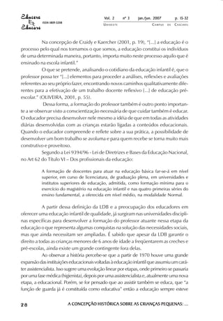 Vol. 2    nº 3    jan./jun. 2007        p. 15-32
           ISSN 1809-5208
                                            UNIOESTE                   CAMPUS   DE   C A S C AV E L
                                                                                             AV




           Na concepção de Craidy e Kaercher (2001, p. 19), “[...] a educação é o
processo pelo qual nos tornamos o que somos, a educação constitui os indivíduos
de uma determinada maneira, portanto, importa muito neste processo aquilo que é
ensinado na escola infantil.”
           O que se pretende, analisando o cotidiano da educação infantil é, que o
professor possa ter “[...] elementos para proceder a análises, reflexões e avaliações
referentes ao seu próprio fazer, encontrando novos caminhos qualitativamente dife-
rentes para a efetivação de um trabalho docente reflexivo [...] de educação pré-
escolar.” (OLIVEIRA, 2001, p. 55).
            Dessa forma, a formação do professor também é outro ponto importan-
te a se observar visto a conscientização necessária de que cuidar também é educar.
O educador precisa desenvolver nele mesmo a idéia de que em todas as atividades
diárias desenvolvidas com as crianças estarão ligadas a conteúdos educacionais.
Quando o educador compreende e reflete sobre a sua prática, a possibilidade de
desenvolver um bom trabalho se avoluma e para quem recebe se torna muito mais
construtivo e proveitoso.
           Segundo a Lei 9394/96 - Lei de Diretrizes e Bases da Educação Nacional,
no Art 62 do Título VI – Dos profissionais da educação:

           A formação de doscentes para atuar na educação básica far-se-á em nível
           superior, em curso de licenciatura, de graduação plena, em universidades e
           institutos superiores de educação, admitida, como formação mínima para o
           exercício do magistério na educação infantil e nas quatro primeiras séries do
           ensino fundamental, a oferecida em nível médio, na modalidade Normal.

            A partir dessa definição da LDB e a preocupação dos educadores em
oferecer uma educação infantil de qualidade, já surgiram nas universidades discipli-
nas específicas para desenvolver a formação do professor atuante nessa etapa da
educação o que representa algumas conquistas na solução das necessidades sociais,
mas que ainda necessitam ser ampliadas. É sabido que apesar da LDB garantir o
direito a todas as crianças menores de 6 anos de idade a freqüentarem as creches e
pré-escolas, ainda existe um grande contingente fora delas.
            Ao observar a história percebe-se que a partir de 1970 houve uma grande
expansão das instituições educacionais voltadas à educação infantil que assumiu um cará-
ter assistencialista. Isso sugere uma evolução linear por etapas, onde primeiro se passaria
por uma fase médica (higienista), depois por uma assistencialista e, atualmente uma nova
etapa, a educacional. Porém, se for pensado que ao assistir também se educa, que “a
função de guarda já é constituída como educativa” então a educação sempre esteve


28                          A CONCEPÇÃO HISTÓRICA SOBRE AS CRIANÇAS PEQUENAS: ...
 