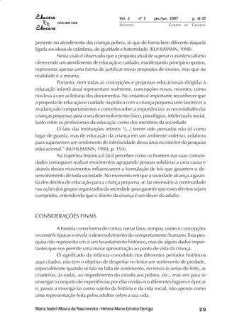 Vol. 2     nº 3      jan./jun. 2007        p. 15-32
           ISSN 1809-5208
                                            UNIOESTE                     CAMPUS   DE   C A S C AV E L
                                                                                               AV




presente no atendimento das crianças pobres, só que de forma bem diferente daquela
ligada aos ideais de cidadania, de igualdade e fraternidade. (KUHLMANN, 1998).
            Nesta visão é observado que a proposta atual de superar o assistencialismo
oferecendo um atendimento de educação e cuidado, manifestando princípios opostos,
representa apenas uma forma de justificar novas propostas de ensino, mas que na
realidade é a mesma.
            Portanto, nem todas as concepções e propostas educacionais dirigidas à
educação infantil atual representam realmente, concepções novas, recentes, como
nos leva a crer as leituras dos documentos. No entanto é importante reconhecer que
a proposta de educação e cuidado na prática com a criança pequena veio favorecer a
mudança de comportamentos e conceitos sobre a importância e as necessidades das
crianças pequenas para o seu desenvolvimento físico, psicológico, intelectual e social,
tanto entre os profissionais da educação como dos membros da sociedade.
            O fato das instituições infantis “[...] terem sido pensadas não só como
lugar de guarda, mas de educação da criança em um ambiente coletivo, colabora
para superarmos um sentimento de inferioridade dessa área no interior da pesquisa
educacional.” (KUHLMANN, 1998, p. 194).
            Na trajetória histórica é fácil perceber como os homens nas suas comuni-
dades conseguem realizar movimentos agrupando pessoas solidárias a uma causa e
através desses movimentos influenciarem a formulação de leis que garantem o de-
senvolvimento de toda sociedade. No momento em que a sociedade alcança a garan-
tia dos direitos de educação para a criança pequena, se faz necessário à continuidade
nas ações dos grupos organizados da sociedade para garantir que esses direitos sejam
cumpridos, entendendo que o direito da criança é um dever do adulto.



CONSIDERAÇÕES FINAIS

           A história como forma de contar, narrar fatos, tempos, visões e concepções
reconstrói épocas e revela o desenvolvimento do comportamento humano. Essa pes-
quisa não representa em si um levantamento histórico, mas de alguns dados impor-
tantes que nos permite uma maior aproximação ao ponto de vista da criança.
           O significado da infância concebido nos diferentes períodos históricos
aqui citados, não tem o objetivo de despertar no leitor um sentimento de piedade,
especialmente quando se fala na falta de sentimento, no envio às amas-de-leite, as
criadeiras, às rodas, ao impedimento do estudo aos pobres, etc., mas sim para se
enxergar o conjunto de experiências por elas vividas nos diferentes lugares e épocas
e, passar a enxergá-las como sujeito da história e da vida social, não apenas como
uma representação feita pelos adultos sobre a sua vida.

Maria Isabel Moura do Nascimento - Helena Maria Girotto Dorigo                                29
 