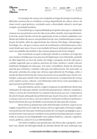 Vol. 2    nº 3   jan./jun. 2007        p. 15-32
           ISSN 1809-5208
                                           UNIOESTE                  CAMPUS   DE   C A S C AV E L
                                                                                           AV




           A concepção de criança vem mudando ao longo dos tempos revelando as
diferentes maneiras de se considerar a criança dependendo da cultura, etnia e da
classe social a qual pertence, revelando assim a diversidade cultural e social que
compõe a sociedade brasileira.
           É concebível que a responsabilidade principal de educação e cuidado das
crianças nos seus primeiros anos de vida recaia sobre a família, mais especificamen-
te da mãe, porém devido a forma de organização social, ao sistema capitalista e aos
direitos da mulher de exercer uma profissão fora de casa, contribuindo para a manu-
tenção da família, além da argumentação das ciências (Psicologia, Antropologia e
Sociologia, etc.), de que a criança carece da socialização e estimulação para a edu-
cação desde que nasce, houve a necessidade de buscar instituições que suprissem
essas necessidades das famílias e das crianças pequenas de forma integral.
           Esse movimento no qual a educação infantil se constituiu ao longo dos
anos mostra a lentidão que esse processo de legitimação veio enfrentado, partindo
da idéia higienista ao favor de assistir até chegar à proposta atual de educação e
cuidado sugerindo que as práticas anteriores de tratar, medicar e assistir estavam
totalmente desligadas da educação. Um tanto contraditório diante da afirmação
atual de que o binômio, cuidado e educação são indissociáveis. Por outro lado, as
discussões advindas do campo das ciências especialmente da Psicologia, sobre o
estudo do desenvolvimento da criança trouxeram novas questões que vieram con-
templar a educação infantil. Esses estudos favoreceram a compreensão de criança
como sujeitos sociais, culturais, com dimensões tanto físicas como psicológicas as
quais possuem preferências e opiniões.
           Essas descobertas, porém, exigem mudanças no atendimento dentro das
instituições de educação infantil, envolvendo planejamento, reflexão, mudando a
rotina e a forma de envolvimento no contexto educacional, por isso a importância
de uma formação adequada das profissionais que atuam nessa área. Aprender a ver
a criança como um ser ativo, com seus saberes e limitações facilitará ao professor o
desenvolvimento das suas atividades na promoção da educação das crianças.
           Dessa forma as profissionais antes denominadas crecheiras a quem só era
exigida a experiência em cuidar de crianças, torna-se agora após a formação exigida,
uma professora de educação infantil possuidora de concepções pedagógicas que a
transformaram como pessoa e também como profissional preparada para compre-
ender as crianças na sua integralidade como sujeitos históricos, culturais, cognitivos,
sociais, políticos, cada um na sua individualidade.
            Um tanto complexa esta questão que não deixa calar a pergunta: como
fazer isso, diante da heterogeneidade da clientela dentro de uma instituição seja

30                          A CONCEPÇÃO HISTÓRICA SOBRE AS CRIANÇAS PEQUENAS: ...
 