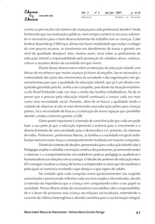 Vol. 2     nº 3      jan./jun. 2007        p. 15-32
           ISSN 1809-5208
                                            UNIOESTE                     CAMPUS   DE   C A S C AV E L
                                                                                               AV




creche ou pré-escola e do número de crianças para cada profissional atender? Ainda
lembrando que nas instituições públicas, nem sempre existem os recursos suficien-
tes e necessários para o bom desenvolvimento do trabalho com as crianças. Cabe
lembrar Rosemberg (1989) que afirma não haver modalidade que realize o milagre
de com poucos recursos, se transformar em atendimento de massa e garantir um
nível de qualidade desejável. Mas, mesmo assim, recai sobre as profissionais da
educação infantil a responsabilidade pela promoção de cidadãos ativos, criativos,
críticos e atuantes dentro da sociedade em que vivem.
            Diante desses desencontros sobre as intenções da educação infantil, sem
deixar de reconhecer que muitos avanços já foram alcançados, faz-se necessário à
continuidade das ações dos movimentos da sociedade e das organizações não go-
vernamentais para que a qualidade da educação infantil, que já é um direito con-
quistado garantido pela lei, venha a ser cumprido, pois diante da situação econômi-
ca do Brasil limitando cada vez mais a renda das famílias trabalhadoras, há de se
prever que a procura pela educação infantil continuará a crescer cada vez mais
como uma necessidade social. Portanto, além de se buscar a qualidade tendo o
cuidado de observar se não se está oferecendo uma educação pobre para crianças
pobres, há a necessidade de buscar a construção de novos espaços que possibilite
atender a todos conforme garante a LDB.
            Outro ponto importante é a tomada de consciência de que cada um pode
fazer a sua parte já que a educação representa a essência para o crescimento e o
desenvolvimento de uma sociedade justa e democrática e é, portanto, do interesse
de todos. Professores, profissionais liberais, as famílias e a sociedade em geral mobi-
lizadas exercem maior força e conseqüentemente resultarão em maiores conquistas.
            Diante do contexto de desafios apresentados para a educação infantil cabe à
Pedagogia ampliar e subsidiar a formação contínua dos professores, promovendo nestes
o interesse e o comprometimento em estabelecer práticas pedagógicas qualitativas e
humanizadoras nas relações com as crianças. O desafio do professor de educação infan-
til é conseguir visualizar a criança de forma a compreender os sinais que ela manifesta e
pelos quais se comunica revelando o que deseja e o que espera do adulto.
            Na verdade após cada conquista novos questionamentos vão surgindo
aumentando e promovendo reflexões cada vez mais amplas e diversificadas, devido
à extensão da importância que a criança vem conquistando sobre o seu papel na
sociedade. Novos olhares ainda são necessários e aos adultos cabe a responsabilida-
de e o dever de promover essa criança nas relações socioculturais, entendendo o
conceito de infância heterogênea e abrindo caminhos para a sua formação integral.



Maria Isabel Moura do Nascimento - Helena Maria Girotto Dorigo                                31
 