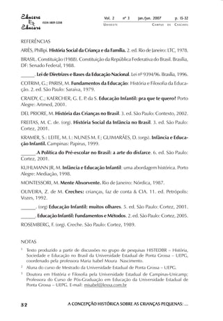 Vol. 2    nº 3    jan./jun. 2007        p. 15-32
            ISSN 1809-5208
                                            UNIOESTE                   CAMPUS   DE   C A S C AV E L
                                                                                             AV




REFERÊNCIAS
ARIÈS, Phillipi. História Social da Criança e da Família. 2. ed. Rio de Janeiro: LTC, 1978.
BRASIL. Constituição (1988). Constituição da República Federativa do Brasil. Brasília,
DF: Senado Federal, 1988.
______. Lei de Diretrizes e Bases da Educação Nacional. Lei nº 9394/96. Brasília, 1996.
COTRIM, G.; PARISI, M. Fundamentos da Educação: História e Filosofia da Educa-
ção. 2. ed. São Paulo: Saraiva, 1979.
CRAIDY, C.; KAERCHER, G. E. P da S. Educação Infantil: pra que te quero? Porto
                             .
Alegre: Artmed, 2001.
DEL PRIORE, M. História das Crianças no Brasil. 3. ed. São Paulo: Contexto, 2002.
FREITAS, M. C. de. (org). História Social da Infância no Brasil. 3. ed. São Paulo:
Cortez, 2001.
KRAMER, S.: LEITE, M. I.: NUNES M. F.; GUIMARÂES, D. (orgs). Infância e Educa-
ção Infantil. Campinas: Papirus, 1999.
______.A Política do Pré-escolar no Brasil: a arte do disfarce. 6. ed. São Paulo:
Cortez, 2001.
KUHLMANN JR, M. Infância e Educação Infantil: uma abordagem histórica. Porto
Alegre: Mediação, 1998.
MONTESSORI, M. Mente Absorvente. Rio de Janeiro: Nórdica, 1987.
OLIVEIRA, Z. de M. Creches: crianças, faz de conta & CIA. 11. ed. Petrópolis:
Vozes, 1992.
______. (org) Educação Infantil: muitos olhares. 5. ed. São Paulo: Cortez, 2001.
______. Educação Infantil: Fundamentos e Métodos. 2. ed. São Paulo: Cortez, 2005.
ROSEMBERG, F. (org). Creche. São Paulo: Cortez, 1989.


NOTAS
1   Texto produzido a partir de discussões no grupo de pesquisas HISTEDBR – História,
    Sociedade e Educação no Brasil da Universidade Estadual de Ponta Grossa – UEPG,
    coordenado pela professora Maria Isabel Moura Nascimento.
2   Aluna do curso de Mestrado da Universidade Estadual de Ponta Grossa – UEPG.
3   Doutora em História e Filosofia pela Universidade Estadual de Campinas-Unicamp;
    Professora do Curso de Pós-Graduação em Educação da Universidade Estadual de
    Ponta Grossa – UEPG. E-mail: misabel@lexxa.com.br



32                           A CONCEPÇÃO HISTÓRICA SOBRE AS CRIANÇAS PEQUENAS: ...
 
