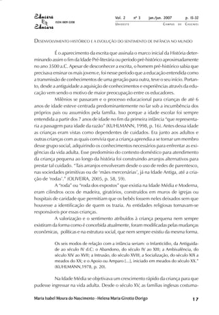 Vol. 2     nº 3      jan./jun. 2007        p. 15-32
           ISSN 1809-5208
                                            UNIOESTE                     CAMPUS   DE   C A S C AV E L
                                                                                               AV




DESENVOLVIMENTO HISTÓRICO E A EVOLUÇÃO DO SENTIMENTO DE INFÂNCIA NO MUNDO

            É o aparecimento da escrita que assinala o marco inicial da História deter-
minando assim o fim da Idade Pré-literária ou período pré-histórico aproximadamente
no ano 3500 a.C. Apesar de desconhecer a escrita, o homem pré-histórico sabia que
precisava ensinar os mais jovens e, foi nesse período que a educação entendida como
a transmissão de conhecimentos de uma geração para outra, teve o seu início. Portan-
to, desde a antiguidade a aquisição de conhecimentos e experiências através da edu-
cação vem sendo o motivo de maior preocupação entre os educadores.
            Milênios se passaram e o processo educacional para crianças de até 6
anos de idade esteve centrada predominantemente no lar sob a incumbência dos
próprios pais ou assumidos pela família. Isso porque a idade escolar foi sempre
entendida a partir dos 7 anos de idade no fim da primeira infância “que representa-
ria a passagem para idade da razão” (KUHLMANN, 1998, p. 16). Antes dessa idade
as crianças eram vistas como dependentes de cuidados. Era junto aos adultos e
outras crianças com as quais convivia que a criança aprendia a se tornar um membro
desse grupo social, adquirindo os conhecimentos necessários para enfrentar as exi-
gências da vida adulta. Esse predomínio do contexto doméstico para atendimento
da criança pequena ao longo da história foi construindo arranjos alternativos para
prestar tal cuidado. “Tais arranjos envolveram desde o uso de redes de parentesco,
nas sociedades primitivas ou de ‘mães mercenárias’, já na Idade Antiga, até a cria-
ção de ‘rodas’.” (OLIVEIRA, 2005, p. 58, 59).
            A “roda” ou “roda dos expostos” que existia na Idade Média e Moderna,
eram cilindros ocos de madeira, giratórios, construídos em muros de igrejas ou
hospitais de caridade que permitiam que os bebês fossem neles deixados sem que
houvesse a identificação de quem os trazia. As entidades religiosas tornavam-se
responsáveis por essas crianças.
            A valorização e o sentimento atribuídos à criança pequena nem sempre
existiram da forma como é concebida atualmente, foram modificadas pelas mudanças
econômicas, políticas e na estrutura social, que nem sempre existiu da mesma forma.

           Os seis modos de relação com a infância seriam: o Infanticídio, da Antiguida-
           de ao século IV d.C: o Abandono, do século IV ao XIII; a Ambivalência, do
           século XIV ao XVII; a Intrusão, do século XVIII, a Socialização, do século XIX a
           meados do XX; e o Apoio ou Amparo [...], iniciado em meados do século XX.”
           (KUHLMANN,1978, p. 20).

          Na Idade Média se objetivava um crescimento rápido da criança para que
pudesse ingressar na vida adulta. Desde o século XV, as famílias inglesas costuma-

Maria Isabel Moura do Nascimento - Helena Maria Girotto Dorigo                                17
 