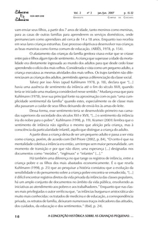 Vol. 2    nº 3   jan./jun. 2007        p. 15-32
           ISSN 1809-5208
                                           UNIOESTE                  CAMPUS   DE   C A S C AV E L
                                                                                           AV




vam enviar seus filhos, a partir dos 7 anos de idade, tanto meninos como meninas,
para as casas de outras famílias para aprenderem os serviços domésticos, onde
permaneciam como aprendizes até cerca de 14 a 18 anos. Enquanto isso recebia
em seus lares crianças estranhas. Esse processo objetivava desenvolver nas crianças
as boas maneiras como forma comum de educação. (ARIÈS, 1978, p. 154).
            O afastamento das crianças da família genitora visava evitar que se criasse
entre pais e filhos algum tipo de sentimento. A criança que superasse a idade da morta-
lidade era diretamente ingressada ao mundo dos adultos para que desde cedo fosse
aprendendo o ofício dos mais velhos. Considerada e vista como um pequeno adulto, a
criança executava as mesmas atividades dos mais velhos. Os trajes também não dife-
renciavam as crianças dos adultos, permitindo apenas a diferenciação da classe social.
            Talvez por isso Áries (apud Kuhlmann 1978, p. 18), declara que “[...]
havia uma ausência de sentimento da infância até o fim do século XVII, quando
teria se iniciado uma mudança considerável nesse sentido.” Mudança essa que para
Kuhlmann (1978), teve sua principal fonte na aproximação com os pais “uma cum-
plicidade sentimental da família” quando estes, especialmente os de classe mais
alta passaram a cuidar de seus filhos deixando de enviá-los às amas-de-leite.
            Dessa forma, esse sentimento teria se desenvolvido primeiro nas cama-
das superiores da sociedade dos séculos XVI e XVII, “[...] o sentimento da infância
iria do nobre para o pobre”. Kuhlmann (1998, p. 19). Kramer (2001) lembra que o
sentimento de infância não significa o mesmo que afeição pela criança, mas à
consciência da particularidade infantil, aquilo que distingue a criança do adulto.
            A partir disso a criança deixa de ser um pequeno adulto e passa a ser vista
como criança, porém, de acordo com Del Priore (2002, p. 84), “O certo é que na
mentalidade coletiva a infância era então, um tempo sem maior personalidade. um
momento de transição e por que não dizer, uma esperança [...] designadas nos
documentos como “meúdos”, “ingênuos” e “infantes” [...].”
            Há também uma diferença no que tange os registros de infância, entre a
criança pobre e os filhos dos mais abastados economicamente. É o que revela
Kuhlmann (1998, p. 25) que ao pesquisar a história constatou que a evolução da
sensibilidade e do pensamento sobre a criança pobre encontra-se emudecida, “[...]
é difícil encontrar registros diretos da vida privada da infância das classes populares,
há um amplo conjunto de documentos no âmbito da vida pública, envolvendo as
iniciativas ao atendimento aos pobres e aos trabalhadores.” Enquanto que nas clas-
ses mais privilegiadas o autor verificou que, “as infâncias burguesa e aristocrática são
muito mais conhecidas: os tratados de medicina e de educação, a correspondência
privada, os retratos de família, deixaram numerosos traços indicadores das atitudes,
dos cuidados, da educação e dos sentimentos.” (Ibid, p. 24).


18                          A CONCEPÇÃO HISTÓRICA SOBRE AS CRIANÇAS PEQUENAS: ...
 