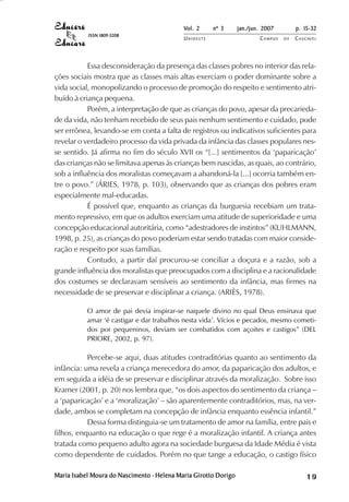 Vol. 2     nº 3      jan./jun. 2007        p. 15-32
           ISSN 1809-5208
                                            UNIOESTE                     CAMPUS   DE   C A S C AV E L
                                                                                               AV




           Essa desconsideração da presença das classes pobres no interior das rela-
ções sociais mostra que as classes mais altas exerciam o poder dominante sobre a
vida social, monopolizando o processo de promoção do respeito e sentimento atri-
buído à criança pequena.
           Porém, a interpretação de que as crianças do povo, apesar da precarieda-
de da vida, não tenham recebido de seus pais nenhum sentimento e cuidado, pode
ser errônea, levando-se em conta a falta de registros ou indicativos suficientes para
revelar o verdadeiro processo da vida privada da infância das classes populares nes-
se sentido. Já afirma no fim do século XVII os “[...] sentimentos da ‘paparicação’
das crianças não se limitava apenas às crianças bem nascidas, as quais, ao contrário,
sob a influência dos moralistas começavam a abandoná-la [...] ocorria também en-
tre o povo.” (ÁRIES, 1978, p. 103), observando que as crianças dos pobres eram
especialmente mal-educadas.
           É possível que, enquanto as crianças da burguesia recebiam um trata-
mento repressivo, em que os adultos exerciam uma atitude de superioridade e uma
concepção educacional autoritária, como “adestradores de instintos” (KUHLMANN,
1998, p. 25), as crianças do povo poderiam estar sendo tratadas com maior conside-
ração e respeito por suas famílias.
           Contudo, a partir daí procurou-se conciliar a doçura e a razão, sob a
grande influência dos moralistas que preocupados com a disciplina e a racionalidade
dos costumes se declaravam sensíveis ao sentimento da infância, mas firmes na
necessidade de se preservar e disciplinar a criança. (ARIÈS, 1978).

           O amor de pai devia inspirar-se naquele divino no qual Deus ensinava que
           amar ‘é castigar e dar trabalhos nesta vida’. Vícios e pecados, mesmo cometi-
           dos por pequeninos, deviam ser combatidos com açoites e castigos” (DEL
           PRIORE, 2002, p. 97).

           Percebe-se aqui, duas atitudes contraditórias quanto ao sentimento da
infância: uma revela a criança merecedora do amor, da paparicação dos adultos, e
em seguida a idéia de se preservar e disciplinar através da moralização. Sobre isso
Kramer (2001, p. 20) nos lembra que, “os dois aspectos do sentimento da criança –
a ‘paparicação’ e a ‘moralização’ – são aparentemente contraditórios, mas, na ver-
dade, ambos se completam na concepção de infância enquanto essência infantil.”
           Dessa forma distinguia-se um tratamento de amor na família, entre pais e
filhos, enquanto na educação o que rege é a moralização infantil. A criança antes
tratada como pequeno adulto agora na sociedade burguesa da Idade Média é vista
como dependente de cuidados. Porém no que tange a educação, o castigo físico

Maria Isabel Moura do Nascimento - Helena Maria Girotto Dorigo                                19
 