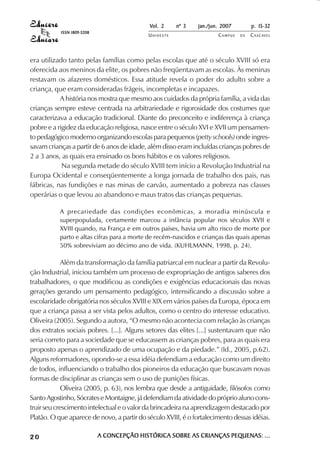 Vol. 2     nº 3   jan./jun. 2007        p. 15-32
           ISSN 1809-5208
                                            UNIOESTE                  CAMPUS   DE   C A S C AV E L
                                                                                            AV




era utilizado tanto pelas famílias como pelas escolas que até o século XVIII só era
oferecida aos meninos da elite, os pobres não freqüentavam as escolas. Às meninas
restavam os afazeres domésticos. Essa atitude revela o poder do adulto sobre a
criança, que eram consideradas frágeis, incompletas e incapazes.
           A história nos mostra que mesmo aos cuidados da própria família, a vida das
crianças sempre esteve centrada na arbitrariedade e rigorosidade dos costumes que
caracterizava a educação tradicional. Diante do preconceito e indiferença à criança
pobre e a rigidez da educação religiosa, nasce entre o século XVI e XVII um pensamen-
to pedagógico moderno organizando escolas para pequenos (petty schools) onde ingres-
savam crianças a partir de 6 anos de idade, além disso eram incluídas crianças pobres de
2 a 3 anos, as quais era ensinado os bons hábitos e os valores religiosos.
            Na segunda metade do século XVIII tem início a Revolução Industrial na
Europa Ocidental e conseqüentemente a longa jornada de trabalho dos pais, nas
fábricas, nas fundições e nas minas de carvão, aumentado a pobreza nas classes
operárias o que levou ao abandono e maus tratos das crianças pequenas.

           A precariedade das condições econômicas, a moradia minúscula e
           superpopulada, certamente marcou a infância popular nos séculos XVII e
           XVIII quando, na França e em outros países, havia um alto risco de morte por
           parto e altas cifras para a morte de recém-nascidos e crianças das quais apenas
           50% sobreviviam ao décimo ano de vida. (KUHLMANN, 1998, p. 24).

             Além da transformação da família patriarcal em nuclear a partir da Revolu-
ção Industrial, iniciou também um processo de expropriação de antigos saberes dos
trabalhadores, o que modificou as condições e exigências educacionais das novas
gerações gerando um pensamento pedagógico, intensificando a discussão sobre a
escolaridade obrigatória nos séculos XVIII e XIX em vários países da Europa, época em
que a criança passa a ser vista pelos adultos, como o centro do interesse educativo.
Oliveira (2005). Segundo a autora, “O mesmo não acontecia com relação às crianças
dos extratos sociais pobres. [...]. Alguns setores das elites [...] sustentavam que não
seria correto para a sociedade que se educassem as crianças pobres, para as quais era
proposto apenas o aprendizado de uma ocupação e da piedade.” (Id., 2005, p.62).
Alguns reformadores, opondo-se a essa idéia defendiam a educação como um direito
de todos, influenciando o trabalho dos pioneiros da educação que buscavam novas
formas de disciplinar as crianças sem o uso de punições físicas.
             Oliveira (2005, p. 63), nos lembra que desde a antiguidade, filósofos como
Santo Agostinho, Sócrates e Montaigne, já defendiam da atividade do próprio aluno cons-
truir seu crescimento intelectual e o valor da brincadeira na aprendizagem destacado por
Platão. O que aparece de novo, a partir do século XVIII, é o fortalecimento dessas idéias.

20                          A CONCEPÇÃO HISTÓRICA SOBRE AS CRIANÇAS PEQUENAS: ...
 
