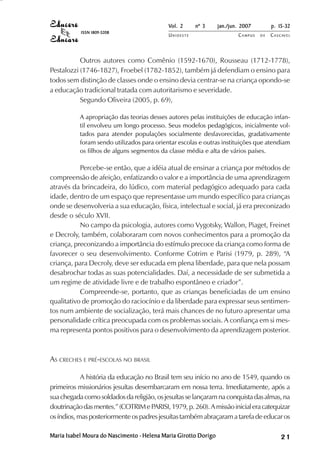 Vol. 2     nº 3      jan./jun. 2007        p. 15-32
           ISSN 1809-5208
                                            UNIOESTE                     CAMPUS   DE   C A S C AV E L
                                                                                               AV




           Outros autores como Comênio (1592-1670), Rousseau (1712-1778),
Pestalozzi (1746-1827), Froebel (1782-1852), também já defendiam o ensino para
todos sem distinção de classes onde o ensino devia centrar-se na criança opondo-se
a educação tradicional tratada com autoritarismo e severidade.
           Segundo Oliveira (2005, p. 69),

           A apropriação das teorias desses autores pelas instituições de educação infan-
           til envolveu um longo processo. Seus modelos pedagógicos, inicialmente vol-
           tados para atender populações socialmente desfavorecidas, gradativamente
           foram sendo utilizados para orientar escolas e outras instituições que atendiam
           os filhos de alguns segmentos da classe média e alta de vários países.

           Percebe-se então, que a idéia atual de ensinar a criança por métodos de
compreensão de afeição, enfatizando o valor e a importância de uma aprendizagem
através da brincadeira, do lúdico, com material pedagógico adequado para cada
idade, dentro de um espaço que representasse um mundo específico para crianças
onde se desenvolveria a sua educação, física, intelectual e social, já era preconizado
desde o século XVII.
           No campo da psicologia, autores como Vygotsky, Wallon, Piaget, Freinet
e Decroly, também, colaboraram com novos conhecimentos para a promoção da
criança, preconizando a importância do estímulo precoce da criança como forma de
favorecer o seu desenvolvimento. Conforme Cotrim e Parisi (1979, p. 289), “A
criança, para Decroly, deve ser educada em plena liberdade, para que nela possam
desabrochar todas as suas potencialidades. Daí, a necessidade de ser submetida a
um regime de atividade livre e de trabalho espontâneo e criador”.
           Compreende-se, portanto, que as crianças beneficiadas de um ensino
qualitativo de promoção do raciocínio e da liberdade para expressar seus sentimen-
tos num ambiente de socialização, terá mais chances de no futuro apresentar uma
personalidade crítica preocupada com os problemas sociais. A confiança em si mes-
ma representa pontos positivos para o desenvolvimento da aprendizagem posterior.



AS CRECHES E PRÉ-ESCOLAS NO BRASIL

            A história da educação no Brasil tem seu início no ano de 1549, quando os
primeiros missionários jesuítas desembarcaram em nossa terra. Imediatamente, após a
sua chegada como soldados da religião, os jesuítas se lançaram na conquista das almas, na
doutrinação das mentes.” (COTRIM e PARISI, 1979, p. 260). A missão inicial era catequizar
os índios, mas posteriormente os padres jesuítas também abraçaram a tarefa de educar os

Maria Isabel Moura do Nascimento - Helena Maria Girotto Dorigo                                21
 