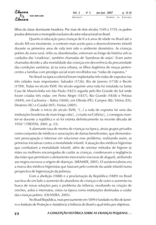 Vol. 2    nº 3    jan./jun. 2007        p. 15-32
           ISSN 1809-5208
                                           UNIOESTE                   CAMPUS   DE   C A S C AV E L
                                                                                            AV




filhos da classe dominante brasileira. Por mais de dois séculos 1549 a 1759, os padres
jesuítas detiveram o monopólio exclusivo do setor educacional no Brasil.
            Quanto à educação para crianças de 0 a 6 anos de idade no Brasil até o
século XIX era inexistente, o contexto mais aceito para o desenvolvimento infantil
durante os primeiros anos de vida tem sido o ambiente doméstico. As crianças
pobres da zona rural, órfãs ou abandonadas, estiveram ao longo da história sob os
cuidados das ‘criadeiras’, também chamadas de ‘fazedoras de anjos’. Eram assim
chamadas devido a alta mortalidade das crianças em decorrência da precariedade
das condições sanitárias. Já na zona urbana, os filhos ilegítimos de moças perten-
centes a famílias com prestígio social eram recolhidos nas “rodas de expostos.”
            No Brasil na época colonial foram implantadas três rodas de expostos nas
três cidades mais importantes: Salvador (1726), Rio de Janeiro (1738) e Recife
(1789). Todas no século XVIII. No século seguinte uma roda foi instalada na Santa
Casa de Misericórdia em São Paulo (1825) seguida pelo Rio Grande do Sul onde
foram criadas três rodas: em Porto Alegre (1837), Rio Grande (1838) e Pelotas
(1849), em Cachoeira – Bahia (1840); em Olinda-(PE); Campos (RJ); Vitória (ES);
Desterro (SC) e Cuiabá (MT). Freitas (2001).
             Desde o início do século XVIII, “[...] a roda de expostos foi uma das
instituições brasileiras de mais longa vida [...] criada na Colônia [...] conseguiu man-
ter-se durante a república e só foi extinta definitivamente na recente década de
1950.”( FREITAS, 2001, p. 53).
            A alarmante taxa de mortes de crianças na época, atraiu grupos privados
como conjuntos de médicos e associações de damas beneficentes, que demonstra-
ram preocupação e interesse em solucionar esse problema, realizando assim, as
primeiras iniciativas contra a mortalidade infantil. A atuação dos médicos higienista
que combatiam a mortalidade infantil, além de orientar métodos de higiene às
mães ou mulheres encarregadas de cuidar as crianças, condenavam a negligência
das mães que permitiam o aleitamento mercenário (escravas de aluguel), atribuindo
aos negros escravos a origem de doenças. (KRAMER, 2001). O assistencialismo era
a marca dos médicos higienistas que lutavam pelo controle da saúde infantil numa
perspectiva de higienização da pobreza.
            Com a abolição (1888) e a proclamação da República (1889) no Brasil
suscitou de um lado o aumento do abandono de crianças e de outro o aumento na
busca de novas soluções para o problema da infância, resultando na criação de
creches, asilos e internatos, vistos na época como instituições destinadas a cuidar
das crianças pobres. (OLIVEIRA, 2005).
            No Brasil República, mais precisamente em 1899 é fundado no Rio de Janei-
ro o Instituto de Proteção e Assistência à Infância do Brasil o qual tinha por objetivos:

22                          A CONCEPÇÃO HISTÓRICA SOBRE AS CRIANÇAS PEQUENAS: ...
 