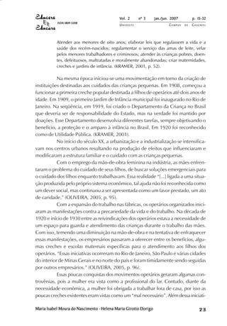 Vol. 2     nº 3      jan./jun. 2007        p. 15-32
           ISSN 1809-5208
                                            UNIOESTE                     CAMPUS   DE   C A S C AV E L
                                                                                               AV




           Atender aos menores de oito anos; elaborar leis que regulassem a vida e a
           saúde dos recém-nascidos; regulamentar o serviço das amas de leite, velar
           pelos menores trabalhadores e criminosos; atender às crianças pobres, doen-
           tes, defeituosos, maltratadas e moralmente abandonadas; criar maternidades,
           creches e jardins de infância. (KRAMER, 2001, p. 52).

            Na mesma época iniciou-se uma movimentação em torno da criação de
instituições destinadas aos cuidados das crianças pequenas. Em 1908, começou a
funcionar a primeira creche popular destinada a filhos de operários até dois anos de
idade. Em 1909, o primeiro Jardim de Infância municipal foi inaugurado no Rio de
Janeiro. Na seqüência, em 1919, foi criado o Departamento da Criança no Brasil
que deveria ser de responsabilidade do Estado, mas na verdade foi mantido por
doações. Esse Departamento desenvolvia diferentes tarefas, sempre objetivando o
benefício, a proteção e o amparo à infância no Brasil. Em 1920 foi reconhecido
como de Utilidade Pública. (KRAMER, 2001).
            No início do século XX, a urbanização e a industrialização se intensifica-
vam nos centros urbanos resultando na produção de efeitos que influenciaram e
modificaram a estrutura familiar e o cuidado com as crianças pequenas.
            Com o emprego da mão-de-obra feminina na indústria, as mães enfren-
taram o problema do cuidado de seus filhos, de buscar soluções emergenciais para
o cuidado dos filhos enquanto trabalhavam. Essa realidade “[...] ligada a uma situa-
ção produzida pelo próprio sistema econômico, tal ajuda não foi reconhecida como
um dever social, mas continuou a ser apresentada como um favor prestado, um ato
de caridade.” (OLIVEIRA, 2005, p. 95).
            Com a expansão do trabalho nas fábricas, os operários organizados inici-
aram as manifestações contra a precariedade da vida e do trabalho. Na década de
1920 e início de 1930 entre as reivindicações dos operários estava a necessidade de
um espaço para guarda e atendimento das crianças durante o trabalho das mães.
Com isso, temendo uma diminuição na mão-de-obra e na tentativa de enfraquecer
essas manifestações, os empresários passaram a oferecer entre os benefícios, algu-
mas creches e escolas maternais específicas para o atendimento aos filhos dos
operários. “Essas iniciativas ocorreram no Rio de Janeiro, São Paulo e várias cidades
do interior de Minas Gerais e no norte do país e foram timidamente sendo seguidas
por outros empresários.” (OLIVEIRA, 2005, p. 96).
            Essas poucas conquistas dos movimentos operários geraram algumas con-
trovérsias, pois a mulher era vista como a profissional do lar. Contudo, diante da
necessidade econômica, a mulher foi obrigada a trabalhar fora de casa, por isso as
poucas creches existentes eram vistas como um “mal necessário”. Além dessa iniciati-

Maria Isabel Moura do Nascimento - Helena Maria Girotto Dorigo                                23
 