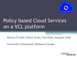 Policy based Cloud Services
on a VCL platform
Karuna P Joshi, Yelena Yesha, Tim Finin, Anupam Joshi
University of Maryland, Baltimore County
 