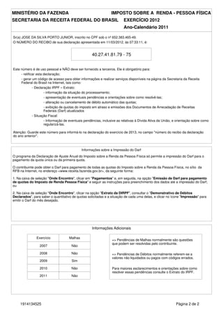 MINISTÉRIO DA FAZENDA                                            IMPOSTO SOBRE A RENDA - PESSOA FÍSICA
SECRETARIA DA RECEITA FEDERAL DO BRASIL                                   EXERCÍCIO 2012
                                                                          Ano-Calendário 2011

Sr(a) JOSE DA SILVA PORTO JUNIOR, inscrito no CPF sob o nº 652.383.465-49.
O NÚMERO DO RECIBO de sua declaração apresentada em 11/03/2012, às 07:33:11, é:


                                                    40.27.41.81.79 - 75


Este número é de uso pessoal e NÃO deve ser fornecido a terceiros. Ele é obrigatório para:
     - retificar esta declaração;
     - gerar um código de acesso para obter informações e realizar serviços disponíveis na página da Secretaria da Receita
     Federal do Brasil na Internet, tais como:
              - Declaração IRPF – Extrato:
                      - informação da situação do processamento;
                      - apresentação de eventuais pendências e orientações sobre como resolvê-las;
                      - alteração ou cancelamento de débito automático das quotas;
                      - exibição de quotas do imposto em atraso e emissões dos Documentos de Arrecadação de Receitas
                      Federais (Darf) atualizados
              - Situação Fiscal:
                      - Informação de eventuais pendências, inclusive as relativas à Dívida Ativa da União, e orientação sobre como
                      regularizá-las.

Atenção: Guarde este número para informá-lo na declaração do exercício de 2013, no campo "número do recibo da declaração
do ano anterior".



                                              Informações sobre a Impressão do Darf
O programa da Declaração de Ajuste Anual do Imposto sobre a Renda da Pessoa Física só permite a impressão do Darf para o
pagamento da quota única ou da primeira quota.

O contribuinte pode obter o Darf para pagamento de todas as quotas do Imposto sobre a Renda da Pessoa Física, no sítio da
RFB na Internet, no endereço <www.receita.fazenda.gov.br>, da seguinte forma:

1. Na caixa de seleção "Onde Encontro", clicar em "Pagamentos" e, em seguida, na opção "Emissão de Darf para pagamento
de quotas do Imposto de Renda Pessoa Física" e seguir as instruções para preenchimento dos dados até a impressão do Darf;
ou

2. Na caixa de seleção "Onde Encontro", clicar na opção "Extrato da DIRPF", consultar o "Demonstrativo de Débitos
Declarados", para saber o quantitativo de quotas solicitadas e a situação de cada uma delas, e clicar no ícone "Impressão" para
emitir o Darf do mês desejado.




                                                    Informações Adicionais

               Exercício             Malhas
                                                                  => Pendências de Malhas normalmente são questões
                                                                  que podem ser resolvidas pelo contribuinte.
                 2007                  Não

                 2008                  Não                        => Pendências de Débitos normalmente referem-se a
                                                                  valores não liquidados ou pagos com códigos errados.
                 2009                  Sim

                 2010                  Não                        Para maiores esclarecimentos e orientações sobre como
                                                                  resolver essas pendências consulte o Extrato do IRPF.
                 2011                  Não




     1914134525                                                                                              Página 2 de 2
 