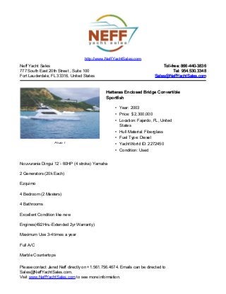 Neff Yacht Sales
777 South East 20th Street , Suite 100
Fort Lauderdale, FL 33316, United States
Toll-free: 866-440-3836Toll-free: 866-440-3836
Tel: 954.530.3348Tel: 954.530.3348
Sales@NeffYachtSales.comSales@NeffYachtSales.com
Photo 1
Hatteras Enclosed Bridge ConvertibleHatteras Enclosed Bridge Convertible
SportfishSportfish
• Year: 2003
• Price: $ 2,300,000
• Location: Fajardo, FL, United
States
• Hull Material: Fiberglass
• Fuel Type: Diesel
• YachtWorld ID: 2272450
• Condition: Used
http://www.NeffYachtSales.com
Nouvurania Dingui 12`- 60HP (4 stroke) Yamaha
2 Generators (20k Each)
Ezquimo
4 Bedroom (2 Masters)
4 Bathrooms
Excellent Condition like new
Engines(492Hrs.-Extended 2yr Warranty)
Maximum Use 3-4 times a year
Full A/C
Marble Countertops
Please contact Jared Neff directly on +1.561.756.4674. Emails can be directed to
Sales@NeffYachtSales.com.
Visit www.NeffYachtSales.com to see more information.
 