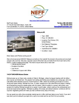 Neff Yacht Sales
777 South East 20th Street , Suite 100
Fort Lauderdale, FL 33316, United States
Toll-free: 866-440-3836Toll-free: 866-440-3836
Tel: 954.530.3348Tel: 954.530.3348
Sales@NeffYachtSales.comSales@NeffYachtSales.com
Marquis 65Marquis 65
• Year: 2006
• Price: $ 1,399,000
• Location: Port Clinton, OH,
United States
• Hull Material: Fiberglass
• Fuel Type: Diesel
• YachtWorld ID: 2592883
• Condition: Used
http://www.NeffYachtSales.com
More Specs and Photos coming soon!!
She is the best priced 2006 65' Marquis currently on the market! Dry stored in the winter and very light
usage in the summer. She has a special custom office that was converted from the lower helm at the
factory. Custom seating aft bridge. This boat is super clean and a must see!
• FRESHWATER BOAT
• Excellent Condition
• Low Hours
• 3 Stateroom Layout with Office
YACHT BROKER Michael ZaidanYACHT BROKER Michael Zaidan
Michael grew up on Cass Lake, outside of Detroit, Michigan, where he began boating with his father,
who was an avid fisherman. His passion for boating and fishing was installed at a young age, and only
intensified when Michael moved to South Florida in 1995, where he instantly got hooked on scuba
diving and spear fishing. Michael has over 15 years’ experience in the sales field and enjoys creating
and maintaining long term relationships with his clients. With his ability to connect with clients, and
passion for boating, Michael sought out a career in yacht sales, where could put his professional and
personal experiences together. Michaels' qualities of honesty and ethical behavior combined with his
superior negotiating skills will make you feel confident every step of the way.
He can assist you with a free complete market report or offer sold boat data on any Yacht. If you don’t
see what you’re looking for just give him a call or an email and he can find it for you quickly.
 