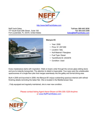 Neff Yacht Sales
777 South East 20th Street , Suite 100
Fort Lauderdale, FL 33316, United States
Toll-free: 866-440-3836Toll-free: 866-440-3836
Tel: 954.530.3348Tel: 954.530.3348
Sales@NeffYachtSales.comSales@NeffYachtSales.com
Marquis 65Marquis 65
• Year: 2006
• Price: $ 1,357,900
• Location: Italy
• Hull Material: Fiberglass
• Fuel Type: Diesel
• YachtWorld ID: 2533578
• Condition: Used
http://www.NeffYachtSales.com
Every masterpiece starts with inspiration. Walk on board, enter through the convex glass sliding doors
and you're instantly transported. The attention to detail is impeccable. Your eyes scan the unbelievable
spaciousness of a single floor plan that merges seamlessly into the galley and formal dining area.
Built in 2005 and launched in 2006, this Marquis 65’ enjoys outstanding spacious interiors with refined
finishing details reminding the italian flair. She is located in the Mediterranean Sea.
, Fully equipped and regularly maintained, she is near new condition.
Please contact listing Agent Aaron Brown at 954.309.1229 Anytime
or www.NeffYachtSales.com
 