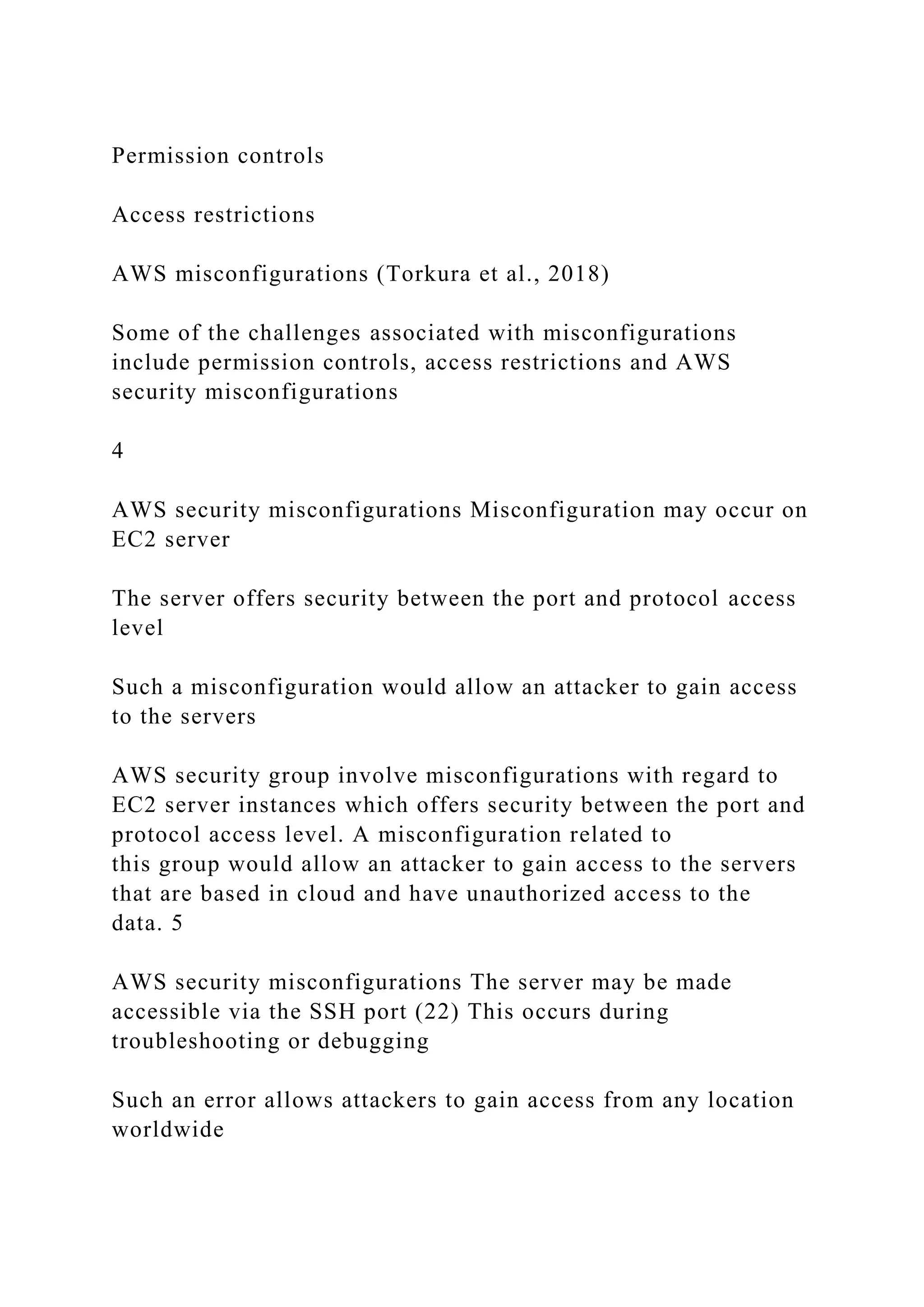 Permission controls
Access restrictions
AWS misconfigurations (Torkura et al., 2018)
Some of the challenges associated with misconfigurations
include permission controls, access restrictions and AWS
security misconfigurations
4
AWS security misconfigurations Misconfiguration may occur on
EC2 server
The server offers security between the port and protocol access
level
Such a misconfiguration would allow an attacker to gain access
to the servers
AWS security group involve misconfigurations with regard to
EC2 server instances which offers security between the port and
protocol access level. A misconfiguration related to
this group would allow an attacker to gain access to the servers
that are based in cloud and have unauthorized access to the
data. 5
AWS security misconfigurations The server may be made
accessible via the SSH port (22) This occurs during
troubleshooting or debugging
Such an error allows attackers to gain access from any location
worldwide
 