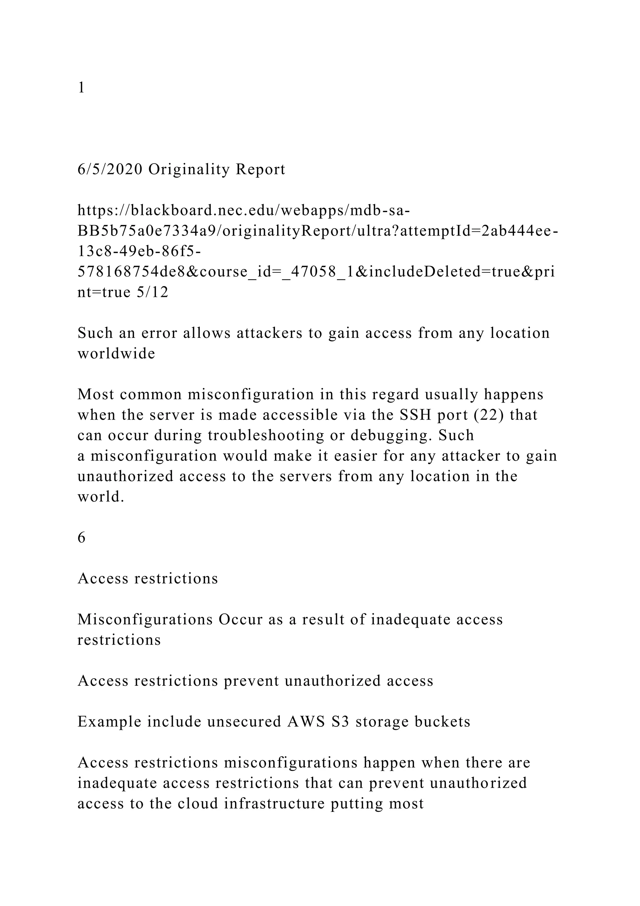 1
6/5/2020 Originality Report
https://blackboard.nec.edu/webapps/mdb-sa-
BB5b75a0e7334a9/originalityReport/ultra?attemptId=2ab444ee-
13c8-49eb-86f5-
578168754de8&course_id=_47058_1&includeDeleted=true&pri
nt=true 5/12
Such an error allows attackers to gain access from any location
worldwide
Most common misconfiguration in this regard usually happens
when the server is made accessible via the SSH port (22) that
can occur during troubleshooting or debugging. Such
a misconfiguration would make it easier for any attacker to gain
unauthorized access to the servers from any location in the
world.
6
Access restrictions
Misconfigurations Occur as a result of inadequate access
restrictions
Access restrictions prevent unauthorized access
Example include unsecured AWS S3 storage buckets
Access restrictions misconfigurations happen when there are
inadequate access restrictions that can prevent unauthorized
access to the cloud infrastructure putting most
 