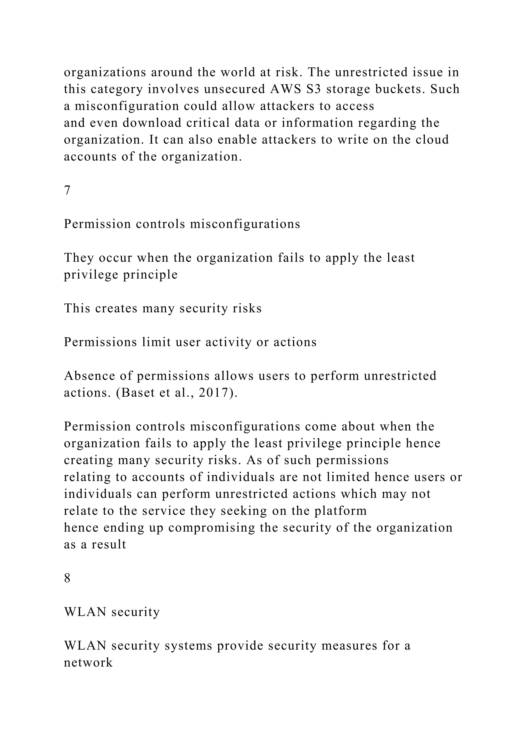organizations around the world at risk. The unrestricted issue in
this category involves unsecured AWS S3 storage buckets. Such
a misconfiguration could allow attackers to access
and even download critical data or information regarding the
organization. It can also enable attackers to write on the cloud
accounts of the organization.
7
Permission controls misconfigurations
They occur when the organization fails to apply the least
privilege principle
This creates many security risks
Permissions limit user activity or actions
Absence of permissions allows users to perform unrestricted
actions. (Baset et al., 2017).
Permission controls misconfigurations come about when the
organization fails to apply the least privilege principle hence
creating many security risks. As of such permissions
relating to accounts of individuals are not limited hence users or
individuals can perform unrestricted actions which may not
relate to the service they seeking on the platform
hence ending up compromising the security of the organization
as a result
8
WLAN security
WLAN security systems provide security measures for a
network
 