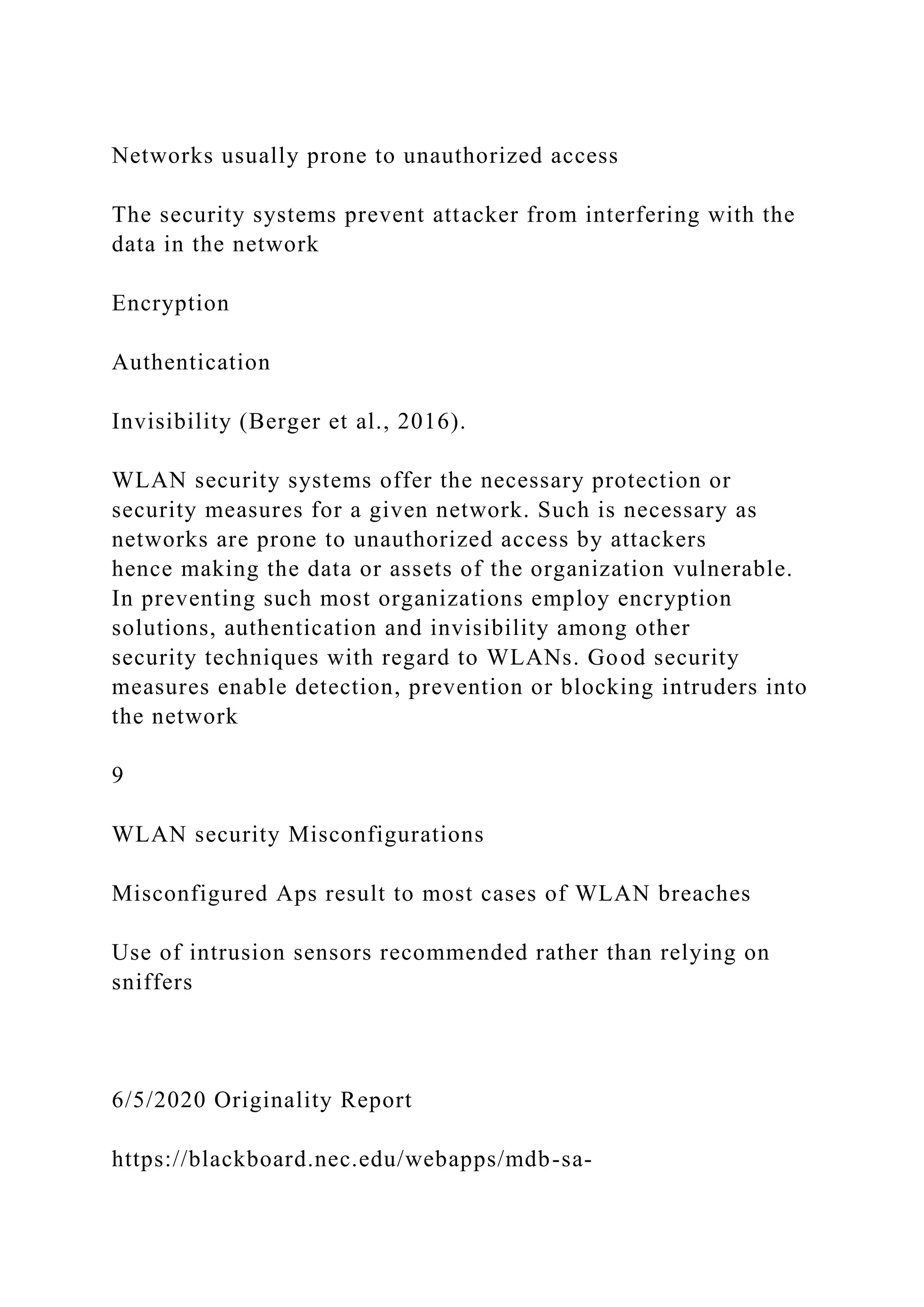 Networks usually prone to unauthorized access
The security systems prevent attacker from interfering with the
data in the network
Encryption
Authentication
Invisibility (Berger et al., 2016).
WLAN security systems offer the necessary protection or
security measures for a given network. Such is necessary as
networks are prone to unauthorized access by attackers
hence making the data or assets of the organization vulnerable.
In preventing such most organizations employ encryption
solutions, authentication and invisibility among other
security techniques with regard to WLANs. Good security
measures enable detection, prevention or blocking intruders into
the network
9
WLAN security Misconfigurations
Misconfigured Aps result to most cases of WLAN breaches
Use of intrusion sensors recommended rather than relying on
sniffers
6/5/2020 Originality Report
https://blackboard.nec.edu/webapps/mdb-sa-
 