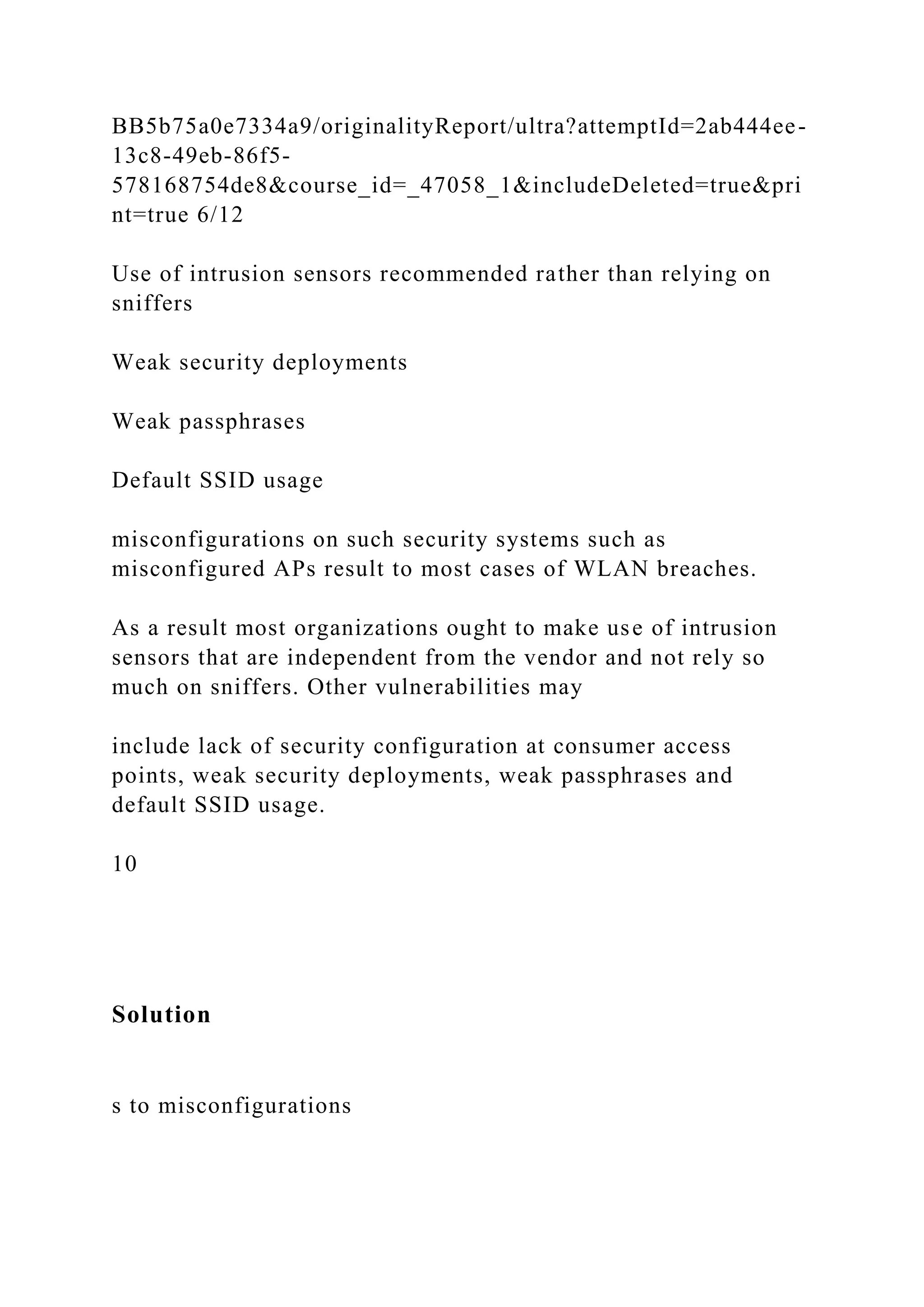 BB5b75a0e7334a9/originalityReport/ultra?attemptId=2ab444ee-
13c8-49eb-86f5-
578168754de8&course_id=_47058_1&includeDeleted=true&pri
nt=true 6/12
Use of intrusion sensors recommended rather than relying on
sniffers
Weak security deployments
Weak passphrases
Default SSID usage
misconfigurations on such security systems such as
misconfigured APs result to most cases of WLAN breaches.
As a result most organizations ought to make use of intrusion
sensors that are independent from the vendor and not rely so
much on sniffers. Other vulnerabilities may
include lack of security configuration at consumer access
points, weak security deployments, weak passphrases and
default SSID usage.
10
Solution
s to misconfigurations
 