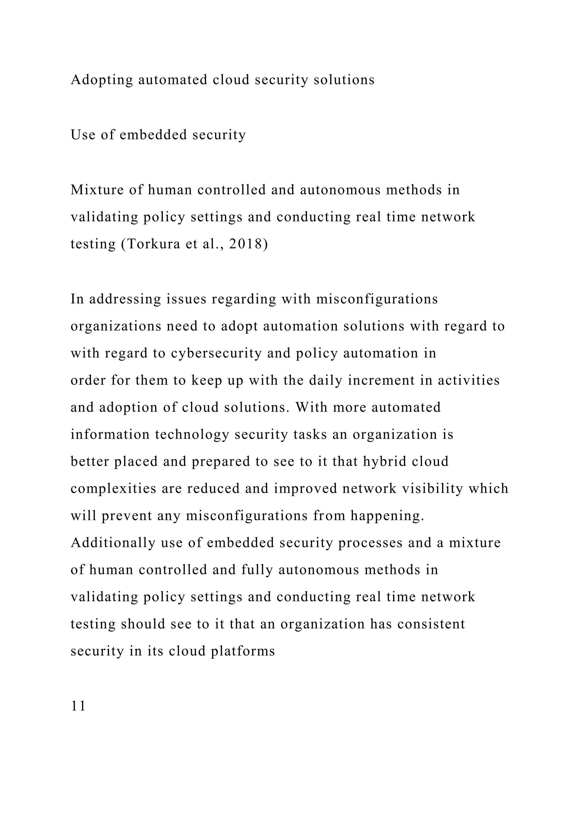 Adopting automated cloud security solutions
Use of embedded security
Mixture of human controlled and autonomous methods in
validating policy settings and conducting real time network
testing (Torkura et al., 2018)
In addressing issues regarding with misconfigurations
organizations need to adopt automation solutions with regard to
with regard to cybersecurity and policy automation in
order for them to keep up with the daily increment in activities
and adoption of cloud solutions. With more automated
information technology security tasks an organization is
better placed and prepared to see to it that hybrid cloud
complexities are reduced and improved network visibility which
will prevent any misconfigurations from happening.
Additionally use of embedded security processes and a mixture
of human controlled and fully autonomous methods in
validating policy settings and conducting real time network
testing should see to it that an organization has consistent
security in its cloud platforms
11
 