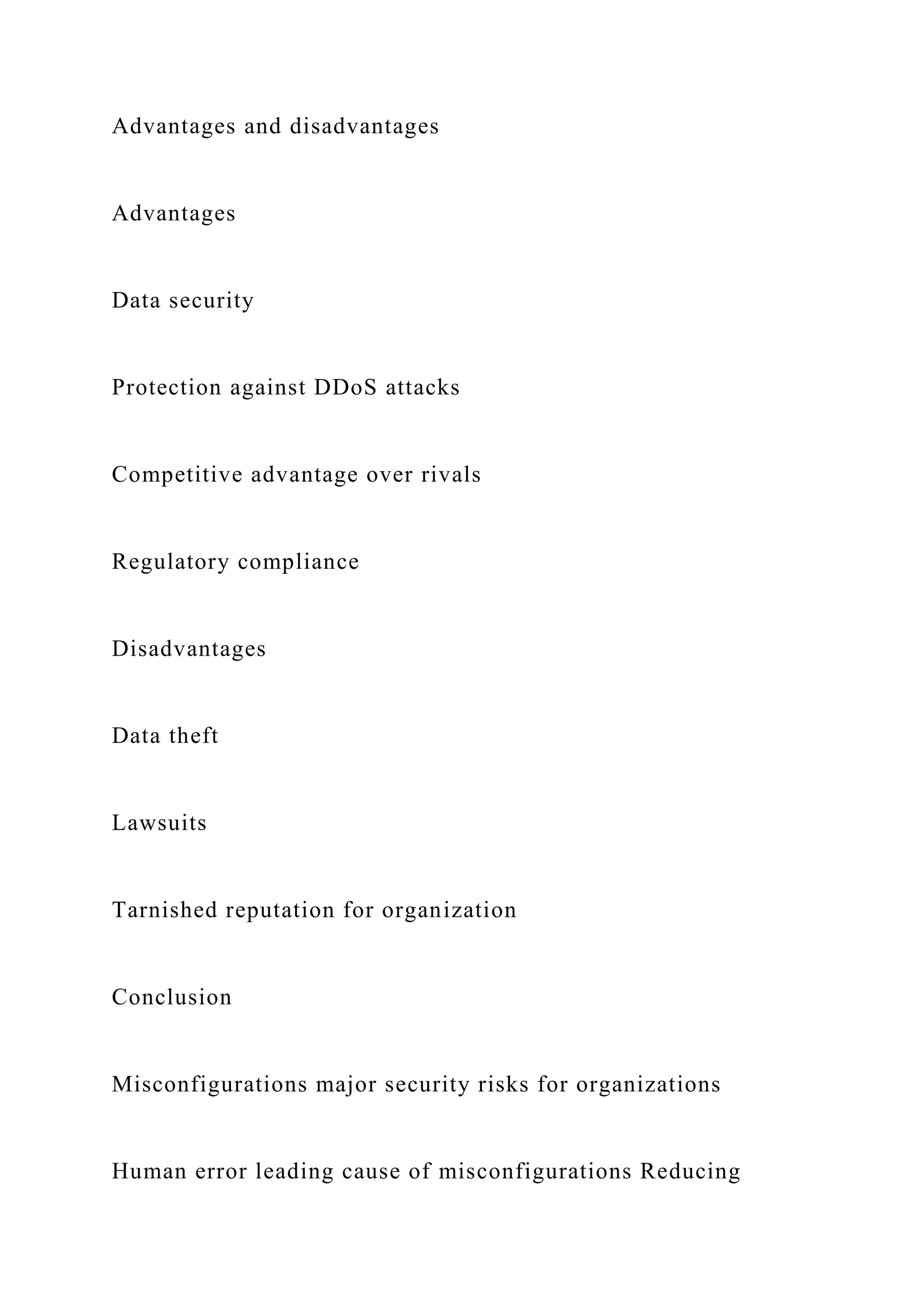 Advantages and disadvantages
Advantages
Data security
Protection against DDoS attacks
Competitive advantage over rivals
Regulatory compliance
Disadvantages
Data theft
Lawsuits
Tarnished reputation for organization
Conclusion
Misconfigurations major security risks for organizations
Human error leading cause of misconfigurations Reducing
 