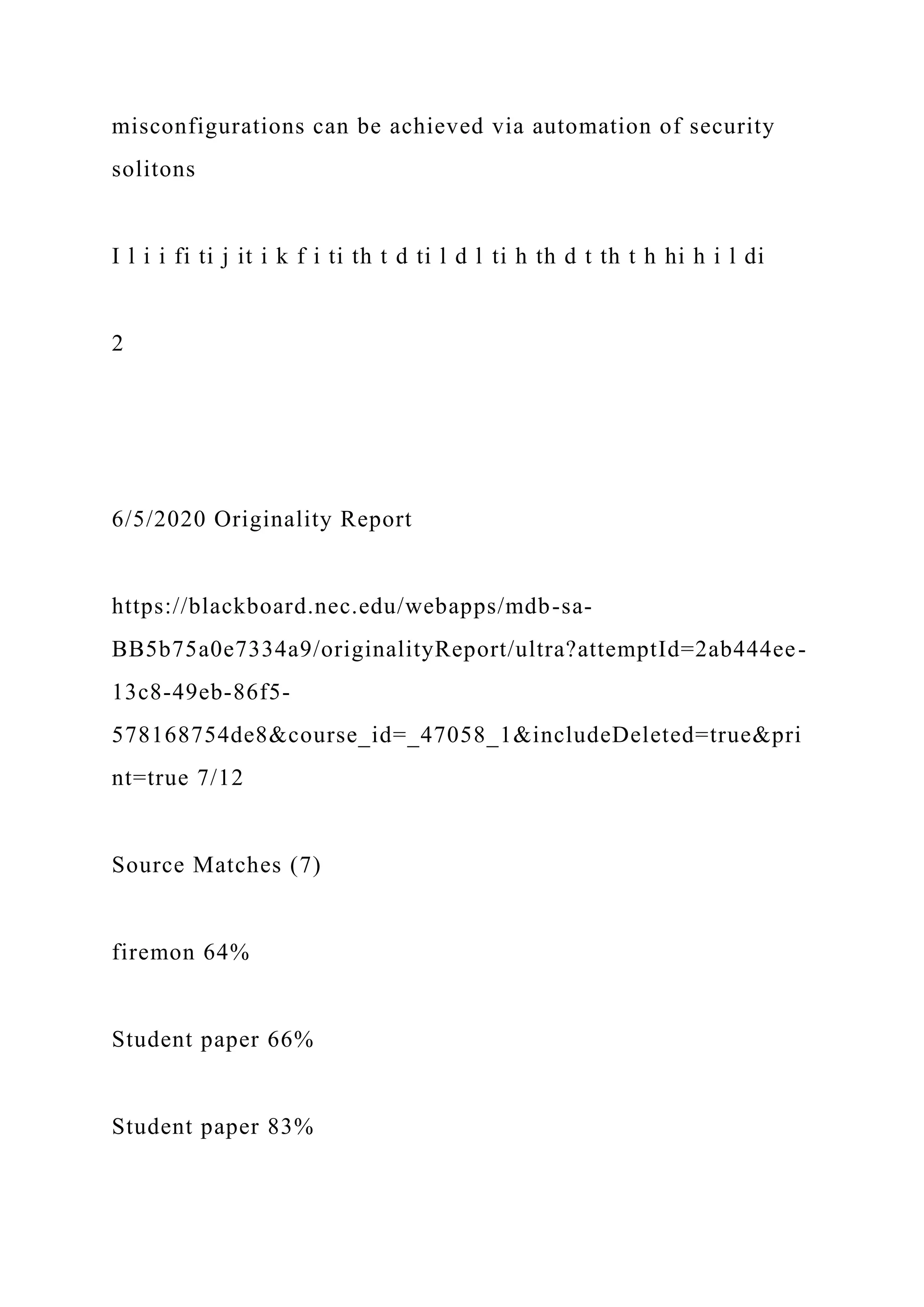 misconfigurations can be achieved via automation of security
solitons
I l i i fi ti j it i k f i ti th t d ti l d l ti h th d t th t h hi h i l di
2
6/5/2020 Originality Report
https://blackboard.nec.edu/webapps/mdb-sa-
BB5b75a0e7334a9/originalityReport/ultra?attemptId=2ab444ee-
13c8-49eb-86f5-
578168754de8&course_id=_47058_1&includeDeleted=true&pri
nt=true 7/12
Source Matches (7)
firemon 64%
Student paper 66%
Student paper 83%
 