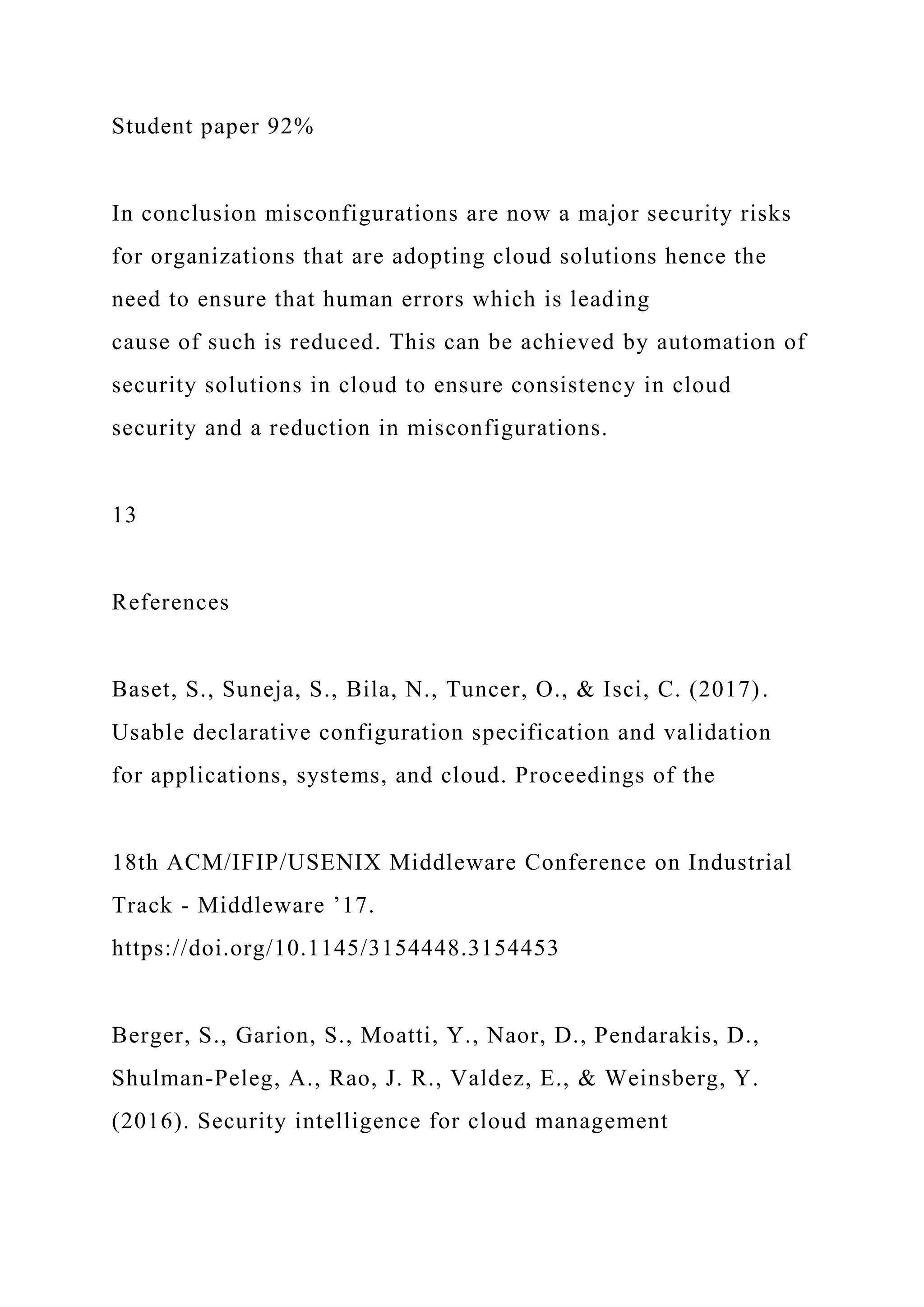 Student paper 92%
In conclusion misconfigurations are now a major security risks
for organizations that are adopting cloud solutions hence the
need to ensure that human errors which is leading
cause of such is reduced. This can be achieved by automation of
security solutions in cloud to ensure consistency in cloud
security and a reduction in misconfigurations.
13
References
Baset, S., Suneja, S., Bila, N., Tuncer, O., & Isci, C. (2017).
Usable declarative configuration specification and validation
for applications, systems, and cloud. Proceedings of the
18th ACM/IFIP/USENIX Middleware Conference on Industrial
Track - Middleware ’17.
https://doi.org/10.1145/3154448.3154453
Berger, S., Garion, S., Moatti, Y., Naor, D., Pendarakis, D.,
Shulman-Peleg, A., Rao, J. R., Valdez, E., & Weinsberg, Y.
(2016). Security intelligence for cloud management
 