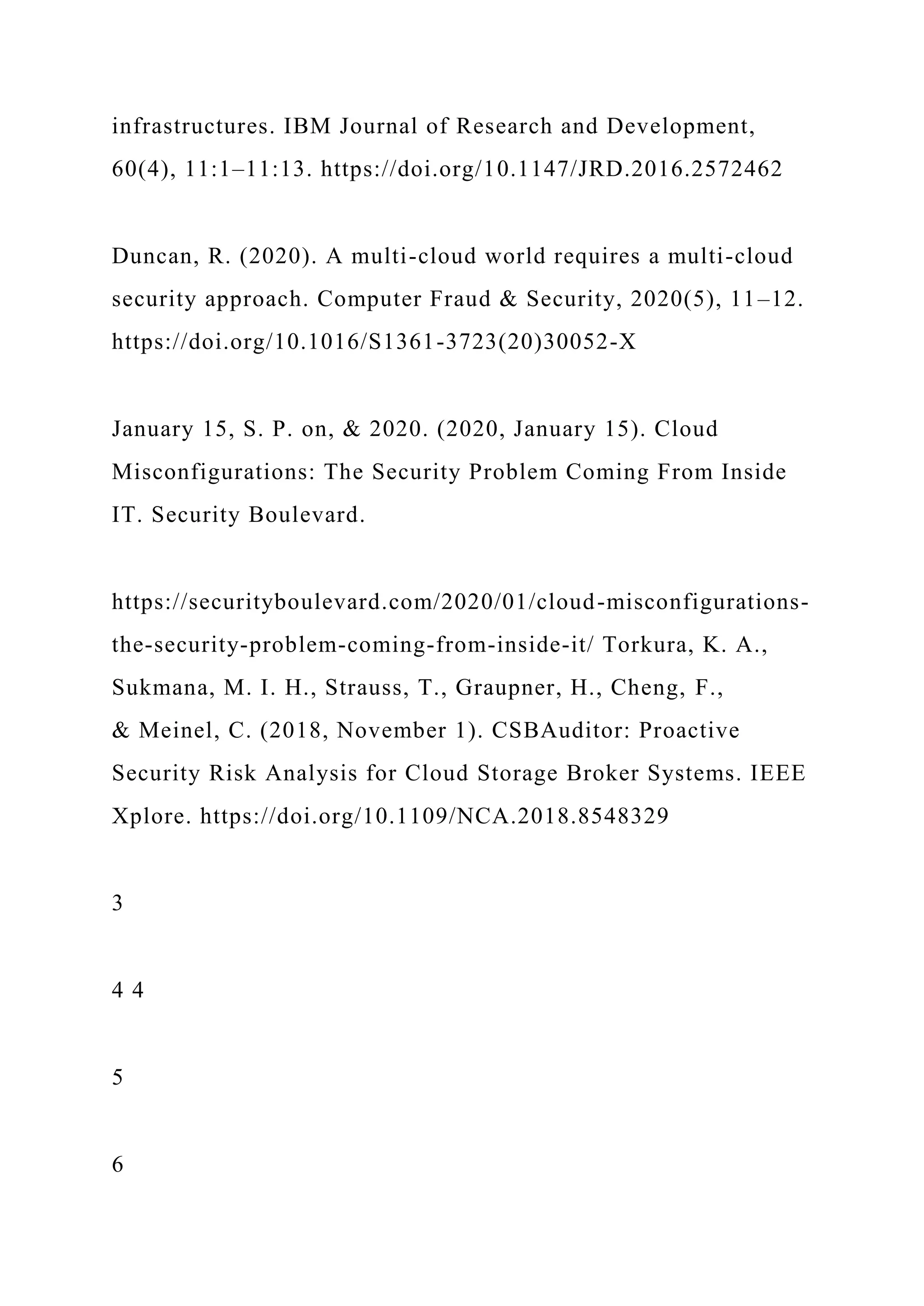 infrastructures. IBM Journal of Research and Development,
60(4), 11:1–11:13. https://doi.org/10.1147/JRD.2016.2572462
Duncan, R. (2020). A multi-cloud world requires a multi-cloud
security approach. Computer Fraud & Security, 2020(5), 11–12.
https://doi.org/10.1016/S1361-3723(20)30052-X
January 15, S. P. on, & 2020. (2020, January 15). Cloud
Misconfigurations: The Security Problem Coming From Inside
IT. Security Boulevard.
https://securityboulevard.com/2020/01/cloud-misconfigurations-
the-security-problem-coming-from-inside-it/ Torkura, K. A.,
Sukmana, M. I. H., Strauss, T., Graupner, H., Cheng, F.,
& Meinel, C. (2018, November 1). CSBAuditor: Proactive
Security Risk Analysis for Cloud Storage Broker Systems. IEEE
Xplore. https://doi.org/10.1109/NCA.2018.8548329
3
4 4
5
6
 