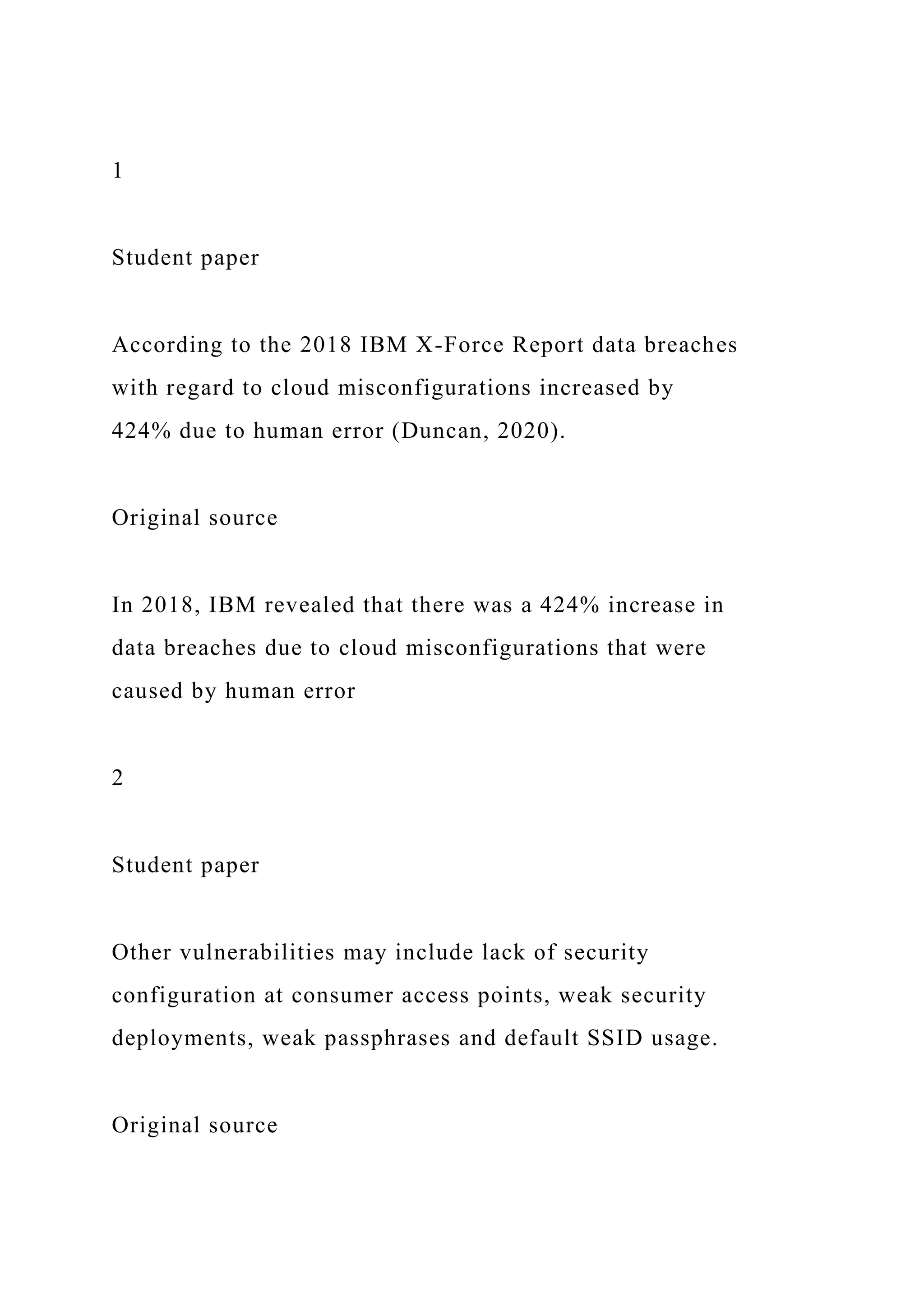 1
Student paper
According to the 2018 IBM X-Force Report data breaches
with regard to cloud misconfigurations increased by
424% due to human error (Duncan, 2020).
Original source
In 2018, IBM revealed that there was a 424% increase in
data breaches due to cloud misconfigurations that were
caused by human error
2
Student paper
Other vulnerabilities may include lack of security
configuration at consumer access points, weak security
deployments, weak passphrases and default SSID usage.
Original source
 