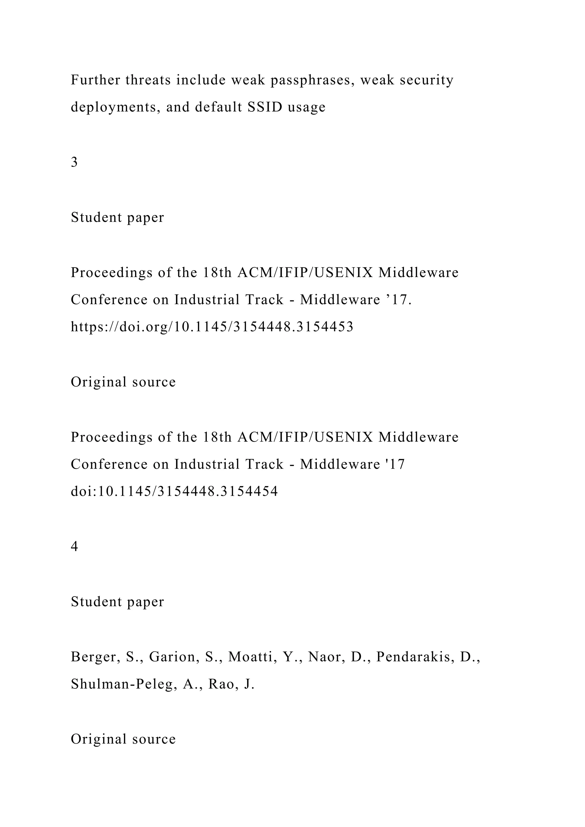 Further threats include weak passphrases, weak security
deployments, and default SSID usage
3
Student paper
Proceedings of the 18th ACM/IFIP/USENIX Middleware
Conference on Industrial Track - Middleware ’17.
https://doi.org/10.1145/3154448.3154453
Original source
Proceedings of the 18th ACM/IFIP/USENIX Middleware
Conference on Industrial Track - Middleware '17
doi:10.1145/3154448.3154454
4
Student paper
Berger, S., Garion, S., Moatti, Y., Naor, D., Pendarakis, D.,
Shulman-Peleg, A., Rao, J.
Original source
 